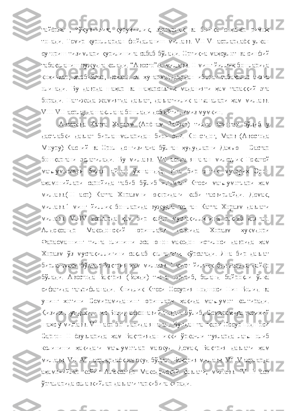 тайёрлаш,   тўқувчилик,   қурувчилик,   заргарлик   ва   бошқа   соҳалар   ривож
топади.   Темир   қуроллардан   фойдаланиш   мил.авв.   VII-VI   асрлардаёқ   улкан
суғориш тизимлари қурилишига сабаб бўлади. Ортиқча маҳсулот ва синфий
табақаланиш вужудга келади. “Авесто”да мил.авв. II минг йиллик бошларида
коҳинлар,   ҳарбийлар,   деҳқон   ва   ҳунармандлардан   иборат   табақалар   тилга
олинади.   Бу   даврда   шаҳар   ва   шаҳарсозлик   маданияти   ҳам   тараққий   эта
боради.   Натижада   жамиятда   давлат,   давлатчилик   анъаналари   ҳам   мил.авв.
VIII-VII   асрларда шакллана бошлади деб айтишимиз мумкин.
Авестода   Катта   Хоразм   (Арёнам   Вайжо)   тилга   олинган   бўлиб   у
дастлабки   давлат   бирлашмаларидан   бири   эди.   Копетдоғ,   Марв   (Авестода
Моуру)   Каспий   ва   Орол   денгизигача   бўлган   ҳудудларни   Дахью   –   Састар
бошқаргани   эслатилади.   Бу   мил.авв.   VII   асрда   яшаган   милетлик   Гекатей
маълумотлари   билан   айнан   ўхшашдир.   Яна   бир   антик   муаррих   Эрон
аҳамонийлари   саройида   табиб   бўлиб   ишлаган   Ктеси   маълумотлари   ҳам
мил.авв.(III   аср)   Катта   Хоразмни   юқоридаги   каби   тасвирлайди.   Демак,
мил.авв.1   минг   йиллик   бошларида   вужудга   келган   Катта   Хоразм   давлати
мил.авв.   VI-IV   асрларда   ҳам   бир   қадар   мустақиллигини   сақлаб   қолган.
Алдександр   Македонский   юришлари   даврида   Хоразм   ҳукмдори
Фарасманнинг   тилга   олиниши   эса   юнон-македон   истилоси   даврида   ҳам
Хоразм   ўз   мустақиллигини   сақлаб   қолганини   кўрсатади.   Яна   бир   давлат
бирлашмаси   бўлган   Бақтрия   ҳам   мил.авв.   I   минг   йиллик   бошларида   пайдо
бўлади.   Авестода   Бақтрия   (Бахди)   тилга   олиниб,   баланд   байроқли   ўлка
сифатида   таърифланади.   Книдлик   Ктеси   Оссурия   подшоси   Нин   Болид   ва
унинг   хотини   Семирамиданинг   юришлари   ҳақида   маълумот   келтиради.
Қизиғи   шундаки,   Нин  Болид   афсонавий   подшо  бўлиб,   Семирамида   тарихий
шахс у мил.авв. VIII аср бошларида яшаган. Бундан ташқари Оссур подшоси
Саргон   II   ёзувларида   ҳам   Бақтриядан   икки   ўркачли   туяларда   лаъл   олиб
келиниши   ҳақидаги   маълумотлар   мавжуд.   Демак,   Бақтрия   давлати   ҳам
мил.авв.   VIII-VII   асрлардаёқ   мавжуд   бўлган.   Бақтрия мил.авв.   VI-IV   асрларда
аҳамонийлар   кейин   Александр   Македонский   давлати,   мил.авв.   IV-III   аср
ўрталарида салавкийлар давлати таркибига киради. 