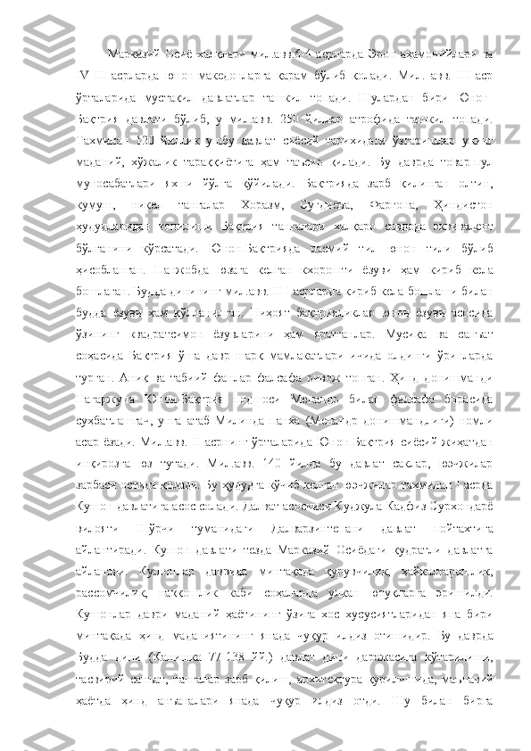 Марказий   Осиё   халқлари   мил.авв.6-4   асрларда   Эрон   аҳамонийлари   ва
IV-III   асрларда   юнон-македонларга   қарам   бўлиб   қолади.   Мил.   авв.   III   аср
ўрталарида   мустақил   давлатлар   ташкил   топади.   Шулардан   бири   Юнон-
Бақтрия   давлати   бўлиб,   у   мил.авв.   250   йиллар   атрофида   ташкил   топади.
Тахминан   120   йиллик   ушбу   давлат   сиёсий   тарихидаги   ўзгаришлар   унинг
маданий,   хўжалик   тараққиётига   ҳам   таъсир   қилади.   Бу   даврда   товар-пул
муносабатлари   яхши   йўлга   қўйилади.   Бақтрияда   зарб   қилинган   олтин,
кумуш,   никел   тангалар   Хоразм,   Суғдиёна,   Фарғона,   Ҳиндистон
ҳудудларидан   топилиши   Бақтрия   тангалари   халқаро   савдода   эквивалент
бўлганини   кўрсатади.   Юнон-Бақтрияда   расмий   тил   юнон   тили   бўлиб
ҳисобланган.   Панжобда   юзага   келган   кхорошти   ёзуви   ҳам   кириб   кела
бошлаган. Будда динининг мил.авв. II-I асрларда кириб кела бошлаши билан
будда   ёзуви   ҳам   қўлланилган.   Ниҳоят   бақтрияликлар   юнон   ёзуви   асосида
ўзининг   квадратсимон   ёзувларини   ҳам   яратганлар.   Мусиқа   ва   санъат
соҳасида   Бақтрия   ўша   давр   шарқ   мамлакатлари   ичида   олдинги   ўринларда
турган.   Аниқ   ва   табиий   фанлар   фалсафа   ривож   топган.   Ҳинд   донишманди
Нагаржуна   Юнон-Бақтрия   подшоси   Менандр   билан   фалсафа   борасида
суҳбатлашгач,   унга   атаб   Милинда   панха   (Менандр   донишмандлиги)   номли
асар   ёзади.   Мил.авв.   II   асрнинг   ўрталарида   Юнон-Бақтрия   сиёсий   жиҳатдан
инқирозга   юз   тутади.   Мил.авв.   140   йилда   бу   давлат   саклар,   юэчжилар
зарбаси остида қолади. Бу ҳудудга кўчиб келган юэчжилар тахминан I асрда
Кушон давлатига асос солади. Далват асосчиси Куджула Кадфиз Сурхондарё
вилояти   Шўрчи   туманидаги   Далварзинтепани   давлат   пойтахтига
айлантиради.   Кушон   давлати   тезда   Марказий   Осиёдаги   қудратли   давлатга
айланади.   Кушонлар   даврида   минтақада   қурувчилик,   ҳайкалтарошлик,
рассомчилик,   наққошлик   каби   соҳаларда   улкан   ютуқларга   эришилди.
Кушонлар   даври   маданий   ҳаётининг   ўзига   хос   хусусиятларидан   яна   бири
минтақада   ҳинд  маданиятининг	  янада   чуқур	  илдиз   отишидир.	  Бу   даврда
Будда   дини   (Канишка   77-138   йй.)   давлат   дини   даражасига   кўтарилиши,
тасвирий   санъат,   тангалар   зарб   қилиш,   архитектура   қурилишида,   маънавий
ҳаётда   ҳинд   анъаналари   янада   чуқур   илдиз   отди.   Шу   билан   бирга 