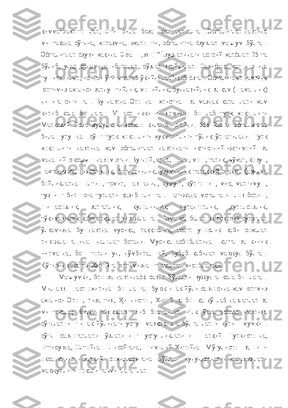 қимматбаҳо тошлар, олтин билан безаш кенг тарқалган. Эфталитлар даврида
минтақада   сўғдча,   хоразмча,   кхарошти,   эфталитча   ёзувлар   маълум   бўлган.
Эфталитлар   ёзуви   ҳақида   Сюан   Цзян:   “Ёзувларидаги   асосий   ҳарфлар   25   та
бўлиб,   улар   ёрдамида   иборалар,   сўзлар   ясайдилар.   Саҳифага   хатни   энига
туширадилар,   чапдан ўнгга қараб ўқийдилар”–деб ёзган. Эфталитлар даврида
юртимиз аҳолиси зардуштийлик, монийлик, буддавийлик ва қам (шаманлик)
динига   сиғинган.   Бу   даврда   Эрондан   христиан   ва   маздак   қарашлари   ҳам
кириб   кела   бошлаган.   VI   аср   иккинчи   ярмидан   бошлаб   турк   ҳоқонлиги
Марказий   Осиё   ҳудудини   истило   қила   бошлайди.   568   йилги   эфталитлар
билан   урушдан   сўнг   турк   ҳоқонлиги   ҳукмронлиги   тўлиқ   ўрнатилади.   Турк
ҳоқонлиги   даврида   ҳам   эфталитлар   давридаги   иқтисодий-ижтимоий   ва
маданий юксалиш давом этди. Буғдой, арпа, шоли, мош, тариқ, нўхат, қовун,
пахтачилик,   пиллачилик,   боғдорчилик,   узумчилик   тараққий   этади.   Қазилма
бойликлардан   олтин,   темир,   навшадил,   кумуш,   қўрғошин,   мис,   маргимуш,
тузнинг   бир   неча   турлари   қазиб   олинган.   Натижада   металга   ишлов   бериш,
шишасозлик,   заргарлик,   кулолчилик,   дурадгорлик,   қуролсозлик,
тўқимачилик каби соҳалар ривожланган. Ёзма манбалар ва деворий суратлар
ўлкамизда   бу   даврда   мусиқа,   раққослик,   театршунослик   каби   соҳалар
ривожланганидан   далолат   беради.   Мусиқа   асбобларидан   катта   ва   кичик
чирманда,   беш   торли   уд,   дўмбира,   най,   рубоб   қабилар   мавжуд   бўлган.
Қўғирчоқ театри Хитойга юртимиздан тарқалган ҳисобланади.
Маълумки,   бронза   давридаёқ   савдо   йўллари   вужудга   кела   бошлаган.
Мил.авв. II аср охиридан бошланган буюк ипак йўли савдосида ҳам юртмиз
аҳолиси   Эрон,   Византия,   Ҳиндистон,   Хитой   ва   бошқа   кўплаб   давлатлар   ва
минтақалар   билан   алоқалар   олиб   борганлар.   Илк   ўрта   асрлар   даврида
сўғдларнинг   ипак   йўлидаги   устун   мавқега   эга   бўлганларни   кўриш   мумкин.
сўғд   савдогарлари   ўзларининг   устунликларини   Шарқий   Туркистонда,
Еттисувда,   Олтойдан   Енисейгача,   Шимолий   Хитойдан   Мўғулистон   ва   Тинч
океанининг   шарқий   соҳилларигача   бўлган   ҳудудлардаги   колониялари
мавжудлиги орқали таъминлаганлар. 