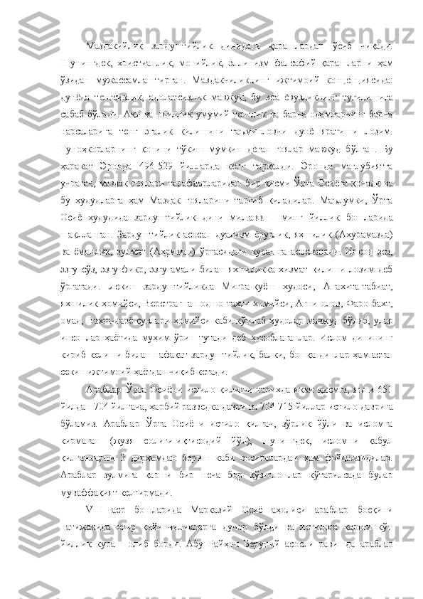 Маздакийлик   зардуштийлик   динидаги   қарашлардан   ўсиб   чиқади.
Шунингдек,   христианлик,   монийлик,   эллинизм   фалсафий   қарашларни   ҳам
ўзидан   мужассамлаштирган.   Маздакчиликнинг   ижтимоий   концепциясида:
дунёда   тенгсизлик,   адолатсизлик   мавжуд,   бу   эса   ёвузликнинг   туғилишига
сабаб   бўлади.   Ақл   ва   одиллик   умумий   тенглик   ва   барча   одамларнинг   барча
нарсаларига   тенг   эгалик   қилишини   таъминловчи   дунё   яратиши   лозим.
Гуноҳкорларнинг   қонини   тўкиш   мумкин   деган   ғоялар   мавжуд   бўлган.   Бу
ҳаракат   Эронда   496-529   йилларда   кенг   тарқалди.   Эронда   мағлубиятга
учрагач, маздак ғоялари тарафдорларидан бир қисми Ўрта Осиёга қочади ва
бу   ҳудудларга   ҳам   Маздак   ғояларини   тарғиб   қиладилар.   Маълумки,   Ўрта
Осиё   ҳудудида   зардуштийлик   дини   мил.авв.   I   минг   йиллик   бошларида
шаклланган.   Зардуштийлик   асосан   дуализм   ёруғлик,   яхшилик   (Ахурамазда)
ва   ёмонлик,   зулмат   (Ахриман)   ўртасидаги   курашга   асосланади.   Инсон   эса,
эзгу   сўз,   эзгу   фикр,   эзгу   амали   билан   яхшиликка   хизмат   қилиши   лозим   деб
ўргатади.   Лекин   зардуштийликда   Мигра-қуёш   худоси,   Анахита-табиат,
яхшилик ҳомийси, Веретрагна-подшо тахти ҳомийси, Агни-олов, Фаро-бахт,
омад, Вахш-дарё сувлари ҳомийси каби кўплаб худолар мавжуд бўлиб, улар
инсонлар   ҳаётида   муҳим   ўрин   тутади   деб   ҳисоблаганлар.   Ислом   динининг
кириб келиши билан нафақат зардуштийлик, балки, бошқа динлар ҳам аста-
секин ижтимоий ҳаётдан чиқиб кетади.
Араблар   Ўрта   Осиёни   истило   қилиши   тарихда   икки   қисмга,   яъни   651
йилдан   704   йилгача,   ҳарбий   разведка   даври   ва   704-715   йиллар   истило   даврига
бўламиз.   Араблар   Ўрта   Осиёни   истило   қилгач,   зўрлик   йўли   ва   исломга
кирмаган   (жузя   солиғи-иқтисодий   йўл),   шунингдек,   исломни   қабул
қилганларни   2   дирҳамдан   бериш   каби   воситалардан   ҳам   фойдаландилар.
Араблар   зулмига   қарши   бир   неча   бор   қўзғолонлар   кўтарилсада   булар
муваффақият келтирмади.
VIII   аср   бошларида   Марказий   Осиё   аҳолиси   араблар   босқини
натижасида   оғир   қийинчиликларга   дучор   бўлди   ва   истилога   қарши   кўп
йиллик   кураш   олиб   борди.   Абу   Райҳон   Беруний   асосли   равишда   араблар 