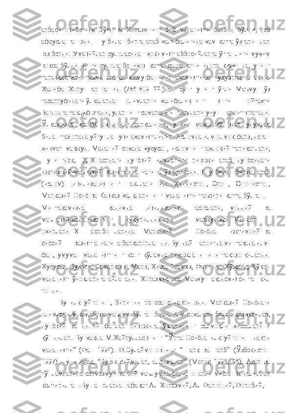 арбаси   оқибатида   Сўғд   ва   Хоразмнинг   бой   маданияти   барбод   бўлди,   деб
афсусланган  эди.  Шу билан  бирга  араб  халифалигида  ҳам  катта   ўзгаришлар
юз берди. Умавийлар сулоласидан ҳокимият аббосийларга  ўтганлиги муҳим
воқеа   бўлди.   Янги   сулола   бениҳоя   катта   салтанатни   идора   қилишда,   унинг
тараққиётини   таъминлашда   илму-фаннинг   аҳамиятини   чуқурроқ   англади.
Халифа   Хорун   ар-Рашид   (786-809   йй.)дан   сўнг   унинг   ўғли   Маъмун   ўз
тасарруфидаги   ўлкалардан олимларни халифаликнинг   янги   пойтахти
Бағдодга таклиф этади, уларнинг самарали ишлашлари учун шароит яратади.
Ўлкамизда   ислом   динининг   тарқалиши,   унинг   маҳаллий   одат   удумлар
билан тез орада уйғунлашуви аҳамиятлидир. Исломда илм олмоқ фарз, деган
ҳикмат   мавжуд.   Маданий   соҳада   хусусан,   исломнинг   ахлоқий   тариқатлари,
шунингдек,   IX-X   асрдаги   дунёвий   илмланинг   ривожи   араб   дунёсидаги
ижтимоий-маънавий   вазиятни   анчагина   ўзгартирди.   Шу   билан   бирга,   араб
(ислом)   цивилизациянинг   шаклланишида   Ҳиндистон,   Эрон,   Юнонистон,
Марказий   Осиё   ва   Кавказ   халқларининг   маданияти   таъсири   катта   бўлган.
Минтақамизда қадимдан цивилизация асослари, моддий   ва
маънавий маданиятнинг чуқур илдизлари мавжуд эди.  VII аср
охирлари-IX аср бошларида Марказий Осиёда ижтимоий   ва
сиёсий вазият анчагина барқарорлашди. Бундай шароитда минтақада илм-
фан,   умуман   маданиятнинг   кенг   кўламда   ривожланишини   тақозо   қиларди.
Хусусан, Бухоро, Самарқанд, Марв,  Хива, Термиз, Фарғона, Хўжанд, Қўқон
маданият   ўчоқларига   айланади.   Хоразмда   эса   Маъмун   академияси   ташкил
топди.
Бу   илк   уйғониш,   биринчи   ренесанс   даври   эди.   Марказий   Осиёдаги
олимлари ўша пайтда маълум бўлган барча илм соҳалари билан қизиқдилар,
дунёвий   ва   диний   фанлар   ривожига   ўзларининг   салмоқли   ҳиссаларини
қўшдилар.   Бу   ҳақда   М.Хайруллаевнинг   “Ўрта   Осиёда   илк   уйғониш   даври
маданияти”   (Фан   1994).   Ф.Сулаймоновнинг   “Шарқ   ва   Ғарб”   (Ўзбекистон
1997)   шунингдек,   “Буюк   сиймолар,   алломалар”   (Мерос   1995,   96).   Асар   ва
тўпламларида  сермазмун  ва бой  маълумотлар, ишонарли мисол ва  далиллар
келтирилган. Бу нашрларда нафақат Ал-Хоразмий, Ал-Фарғоний, Форобий, 