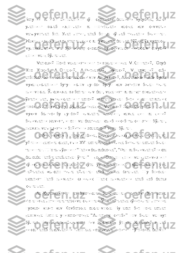 Беруний   ва   Ибн   Синоларнинг   кўп   қирралари   фаолияти   хусусида,   балки
уларнинг   юзлаб   издошлари   ва   шогирдлари   ҳақида   ҳам   қимматли
маълумотлар   бор.   Улар   лотин,   араб   бошқа   кўплаб   тилларни   билишган.
Жаҳон цивилизацияси яратган аниқ ва гуманитар фанлар бўйича ўз мустақил
мулоҳазаларига   эга   бўлганлар,   қисқаси   бу   сиймолар   чинаккам   қомусий
донишманд бўлганлар.
Марказий   Осиё   маданиятининг   ривожланишида   М.Қошғарий,   Юсуф
Хос   Ҳожиб,   А.Югнакий,   А.Фирдавсий,   Рудакий,   М.Нархаший   каби
арбобларнинг ҳиссаси каттадир. Имом Ал-Бухорий, Ал-Термизий каби буюк
муҳандисларнинг   бутун   ислом   дунёси   бугун   ҳам   эҳтиром   билан   тилга
олинмоқда. Ўлкамизда юз берган илм фан, маданият ва санъат соҳаларидаги
ўзгаришлар,   янгиликларнинг   асосий   хислатларидан   бири   инсонпарварлик
ғоясининг   доимо   устун   бўлганлигидадир.   Марказий   Осиёдаги   уйғонишнинг
муҳим   белгиси-бу   дунёвий   илмларга   интилиш,   ҳамда   дин   ва   диний
билимларни   жамият,   инсон   манфаатидан   келиб   чиқиб   талқин   этиш   бўлган,
одамзод маънавиятини бойитиши эса асосий мезон бўлган.
Ғарб   олимларининг   эътирофича,   антик   цивилизация   билан   Европа   то
уйғониш   даврига   қадар,   яъни XVI   асргача   араб   тилида   битилган   асрлар   билан
танишган.   Г.Гегель   ўзининг   “Тарих   фалсафасида”,   “Фан   ва   билимлар   айниқса
фалсафа Ғарбга араблардан ўтган” – деди. Юртдош донишмандларимизнинг
кўпчилиги   замон   тақозосига   кўра   ўз   асарларининг   кўпчилигини   ўша
пайтларда   халқаро   тилга   айланган   араб   тилида   ёзганлар.   Шу   боисдан
аксарият   Ғарб   олимлари   кзпчилик   Шарқ   олимларини   араб   деб   фараз
қилганлар.
Ал-Хоразмийнинг   арифметикага   бағишланган   китоби   XII   асрда
Испанияда лотинчага таржима қилинган. Ўша пайтларда кўчирилган лотинча
нусхаси   ҳозир   ҳам   Кембержда   сақланмоқда.   Бу   асар   бир   неча   асрлар
давомида   Европа   университетида   “Алгоритм   китоби”   ном   билан   машҳур
бўлган.   Рим   папаси   Сильвесто   Рим   рақамлари   ўрнига   Хоразмий   ишлаб
чиққан   араб   рақамларини   Европада   истеъмолга   киритиш   тўғрисида   фармон 