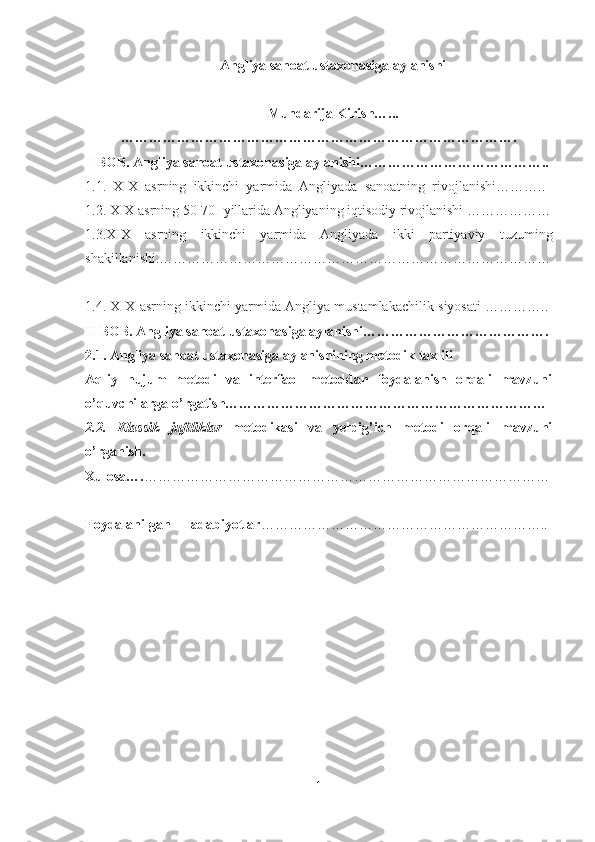 Angliya sanoat ustaxonasiga aylanishi  
Mundarija Kirish…...
………………………………………………………………………….
                         I BOB. Angliya sanoat ustaxonasiga aylanishi………………………………….. 
1.1.   XIX   asrning   ikkinchi   yarmida   Angliyada   sanoatning   rivojlanishi………..  
1.2. XIX asrning 50-70- yillarida Angliyaning iqtisodiy rivojlanishi ………………
1.3.XIX   asrning   ikkinchi   yarmida   Angliyada   ikki   partiyaviy   tuzuming
shakillanishi.…………………………………………………………………………
1.4. XIX asrning ikkinchi yarmida Angliya mustamlakachilik siyosati ………….. 
II BOB. Angliya sanoat ustaxonasiga aylanishi………………………………….
2.1. Angliya sanoat ustaxonasiga aylanishining metodik taxlili
Aqliy   hujum   metodi   va   interfaol   metoddan   foydalanish   orqali   mavzuni
o’quvchilarga o’rgatish……………………………………………………………
2.2.   Klassik   juftliklar   metodikasi   va   yelpig’ich   metodi   orqali   mavzuni
o’rganish.
Xulosa…. ……………………………………………………………………………
Foydalanilgan adabiyotlar ……………………………………………………..  
1 