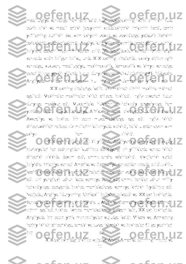 metallurgiya   sanoatiga   ham   etib   keldi.Bug‘   mashinasining   ixtiro   qilinishi   ruda
qazib   olish   va   metall   eritish   jarayonini   soddalashtirish   imkonini   berdi,   temir
yo‘llarning   qurilishi   esa   xom   ashyoni   zavod   va   zavodlarga   yetkazib   berishni
tezlashtirdi   va   arzonlashtirdi.   Angliya   ko'p   yillar   davomida   temir   yo'llar   uzunligi
bo'yicha   etakchi   maqomini   saqlab   qoldi.   Va   agar   dastlab   sanoat   inqilobi   engil
sanoatda   sodir   bo'lgan   bo'lsa,   unda   XIX   asrning   o'rtalarida.   asosiy   e'tibor   og'ir
sanoatga,   xususan,   metallurgiya,   mashinasozlik,   kemasozlik   va   kimyo   sanoatiga
qaratildi.Eng   yaxshi   yillarda   butun   dunyo   sanoat   mahsulotlarining   45   foizigacha
Angliyada   ishlab   chiqarilgan.   Bu   inglizlar   hukmronligi   yillari   edi.  
                          XIX   asrning   o'rtalariga   kelib.   qo'l   mehnati   o'rnini   mashina   mehnati
egalladi.   Mashinalar   mashinalar   ishlab   chiqara   boshladi.   Ingliz   tovarlari   butun
dunyoga   mashhur   edi.   Mustamlaka   hukmronligi   iqtisodiy   taraqqiyotga   ham
yordam   berdi.   Buyuk   Britaniya   Afrikaning   katta   qismiga,   butun   Hindiston,
Avstraliya   va   boshqa   bir   qator   mustamlakalarga   ega   edi.   Ingliz   ishlab
chiqaruvchilari nafaqat o'z mollarini koloniyada sotishdi, balki u erdan arzon xom
ashyo   ham   olishdi.  
                        XIX   asrning   ikinchi   50-70-yillarda.   Angliyaning   dunyodagi   iqtisodiy
pozitsiyalari   har   qachongidan   kuchliroq   edi.Keyingi   o'n   yilliklarda   sanoat   ishlab
chiqarish   o'sishda   davom   etdi,   ammo   ancha   sekinlashdi.   Rivojlanish   sur'ati
bo'yicha Britaniya sanoati  Amerika va Germaniya sanoatidan orqada qoldi.Ushbu
kechikishning   sababi   19-asrning   o'rtalarida   o'rnatilgan   zavod   uskunalari   eskirgan
edi.   Uni   yangilash   uchun   katta   sarmoya   zarur   edi,   ammo   banklar   uchun   milliy
iqtisodiyotga   qaraganda   boshqa   mamlakatlarga   sarmoya   kiritish   foydaliroq   edi.
Natijada,   Angliya   "dunyoning   fabrikasi"   bo'lishni   to'xtatdi   va   XX   asr   boshlarida.
Sanoat  ishlab chiqarish  hajmi  bo'yicha u AQSh va Germaniyadan keyin uchinchi
o'rinni   egalladi.Boshqa   Evropa   mamlakatlarida   bo'lgani   kabi,   XX   asr   boshlarida.
Angliyada   bir   qator   yirik   monopoliyalar   vujudga   keldi:   Vikers   va   Armstrong
harbiy   ishlab   chiqarishga,   tamaki   va   tuzga   ishonish   va   boshqalar   60   ga   yaqinlari
bor   edi.  
                         XIX asr oxiridagi qishloq xo'jaligi Arzon Amerika donining importi va
10 