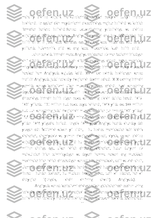 mahalliy   qishloq   xo'jalik   mahsulotlarining   narxlari   pasayishi   tufayli   inqiroz
boshlandi. Er egalari ekin maydonlarini qisqartirishga majbur bo'lishdi va ko'plab
fermerlar   bankrot   bo'lishdi.Sanoat   ustuvorligining   yo'qolishiga   va   qishloq
xo'jaligidagi   inqirozga   qaramay,   Angliya   dunyodagi   eng   boy   davlatlardan   biri
bo'lib   qoldi.   U   juda   katta   kapitalga   ega   edi,   eng   katta   flotga   ega   edi,   dengiz
yo'llarida   hukmronlik   qildi   va   eng   katta   mustamlaka   kuch   bo'lib   qoldi.  
           Jahon tarixida birinchi marta Angliya proletariati o'z manfaatlarini biladigan
sinf   sifatida,   mustaqil   siyosiy   kuch   sifatida   maydonga   chiqdi.   Butun   mamlakat
miqyosida   tashkil   etilgan   zamonaviy   proletariatning   birinchi   ommaviy   mustaqil
harakati   ham   Angliyada   vujudga   keldi.   XVIII   asr   oxirida   boshlangan   sanoat
inqilobi Angliyada jadal iqtisodiy rivojlanish davrini ochadi. XIX asrning birinchi
yarmida   sanoat   kapitalizmi   ulkan   muvaffaqiyatlarga   erishdi.   Buni   sanoatning
deyarli   barcha   tarmoqlarining   kuchli   o'sishi,   xususan,   ot   kapitalistik   ishlab
chiqarishga   birinchi   bo'lib   o'tgan   paxta   sanoatining   o'sishi   dalolat   beradi.   1819-
1821   yillarda.   120   million   pud   paxta   qayta   ishlandi,   1848   yilda   esa   588   million
pud. Jun  sanoatining  jadal  rivojlanishi  munosabati  bilan  jun importi  1821  yildagi
16,6   ming   puddan   1849   yilda   79,8   ming   pudga   oshgan.   25   yil   davomida,   1821
yildan   1846   yilgacha   bo`ladi.   Engels   1844   yilda   Angliya   haqida   shunday   deb
yozgan   edi:   7
«Oltmish-sakson   yil   oldin,   -   bu   boshqa   mamlakatlar   kabi   kichik
shaharlari,   ahamiyatsiz   va   yomon   rivojlangan   sanoati,   siyrak,   asosan   qishloq
xo'jaligiga   ega   mamlakat   edi.   Endi   bu   tengsiz   mamlakat,   poytaxti   ikki   yarim
million   aholiga   ega,   ulkan   ishlab   chiqarish   shaharlari,   butun   dunyoni   o'z
mahsulotlari   bilan   ta'minlaydigan   va   deyarli   hamma   narsani   eng   murakkab
mashinalar bilan ishlab chiqaradigan sanoati bor; mehnatkash, aqlli va zich aholi,
ularning uchdan ikki qismi  sanoatda band bo'lib, endi  butunlay boshqa sinflardan
iborat   -   bundan   tashqari,   bu   mutlaqo   boshqa   millat,   turli   xil   odatlar,   har   xil
ehtiyojlar   "(Engels,   Ishchi   sinfining   ahvoli).   Angliyada).  
              Angliyada sanoat kapitalizmi erishgan ulkan g'alabalar hech qachon uning
iqtisodiy   rivojlanishining   "silliq"   natijasi   emas   edi.Sanoat   kapitalizmining   paydo
bo'lishi  bilan iqtisodiy inqirozlar  boshlandi, ular  muntazam  ravishda takrorlanadi.
11 