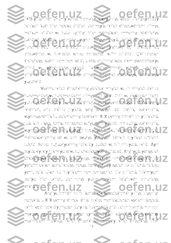 1825 yildan  beri   umumiy sanoat  inqirozlari  davriy holga  keladi.  Ular   g'ayrioddiy
halokatli   kuch   bilan   harakat   qildilar:   ular   mayda   ishlab   chiqaruvchilarni   o'limga
mahkum   qildilar   va   butun   og'irligi   bilan   mehnatkash   ommaning   ishchilariga
tushdilar.   Mashina   tomonidan   vayron   bo'lgan   mayda   ishlab   chiqaruvchilar,
hunarmandlar,   hunarmandlar,   to'quvchilar,   yigiruvchilar,   trikotajchilar,
qirquvchilar   va   boshqalar   sanoat   proletariati   safini   to'ldirdi.   Qishloqlardan
shaharlarga   kuchli   oqim   ham   keldi,   u   erda   aholining   katta   qismi   ekspropriatsiya
qilindi   va   qashshoqlarga   aylandi.   19-asrning   birinchi   yarmida   tugatilgan
qilichbozlik   natijasida   talon-taroj   qilingan   dehqonlar   shaharlarga,   fabrikalarga
yugurishdi.                          
                    Mashina   ishlab   chiqarishning   g'alabasi   minglab   va   o'n   minglab   qishloq
hunarmandlari   va   hunarmandlarini   o'limga   olib   keldi.   Gibli   va   qishloqdan   "itarib
yuborilgan"   mahalliy   sanoat   ishchilari,   markazlashtirilmagan   fabrikalarning
ishchilari,   aniq   qishloq   joylarda   keng   tarqalgan   edi.   Ochlik,   qashshoqlik,
vayronagarchilik bu qatlamlarning barchasini XIX asrning birinchi o'n yilliklarida
juda ko'p o'sgan fabrika proletariati safiga itarib yubordi. Bir qutbda qashshoqlik,
vayronagarchilik va ochlik kuchayib borayotgan bo‘lsa, ikkinchi qutbda millionlab
mehnatkashlarning   ter   va   qoni   evaziga   yaratilgan   behisob   boyliklar   to‘planib
turardi.   Sanoat   burjuaziyasining   iqtisodiy   qudrati   va   roli   nihoyatda   oshdi.   Ayni
paytda siyosiy hokimiyat er va pul aristokratiyasi qo'lida edi. Angliyada yer egalari
aristokratiyasi   kapitalistik   taraqqiyotga   moslashdi.   Pomeshchik   zodagonlar   o zʻ
yerlarini  asosan  kapitalistlarga ijaraga berishgan. Uy egalari o'z qo'llarida nafaqat
yerni,   balki   ulkan   pul   boyliklarini   ham   jamlaganlar.   O'z   qo'llarida   hokimiyatni
qat'iyat   bilan   ushlab,   ular   nonga   yuqori   narxlarni   belgilovchi   qonunlarga
erishdilar.  
                      Angliya   birinchi   bo'lib   kapitalistik   sanoatlashtirish   yo'liga   o'tganligi
natijasida   u   XIX   asrning   chorak   Ichida   boshqa   mamlakatlardan   sezilarli   darajada
oshib ketdi. iqtisodiy jihatdan dunyoda hukmronlik qildi. Jahon bozorida monopol
mavqega   ega   bo'lish   uning   uchun   ayniqsa   foydali   edi.   XIX   asr   boshlarida.
mashinalarni   individual   ishlab   chiqarishdan   ommaviy   ishlab   chiqarishga   o'tish
12 