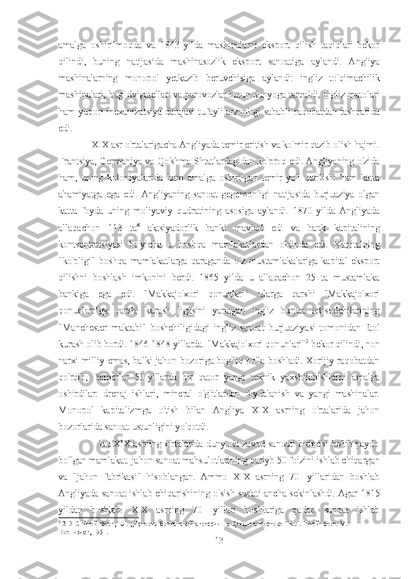 amalga   oshirilmoqda   va   1843   yilda   mashinalarni   eksport   qilish   taqiqlari   bekor
qilindi,   buning   natijasida   mashinasozlik   eksport   sanoatiga   aylandi.   Angliya
mashinalarning   monopol   yetkazib   beruvchisiga   aylandi:   ingliz   to'qimachilik
mashinalari, bug' dvigatellari va parovozlar butun dunyoga tarqaldi. Ingliz matolari
ham yuqori mexanizatsiya darajasi  tufayli arzonligi sababli  raqobatdan tashqarida
edi.  
             XIX asr o'rtalarigacha Angliyada temir eritish va ko'mir qazib olish hajmi.
Frantsiya, Germaniya va Qo'shma Shtatlardagidan ko'proq edi. Angliyaning o'zida
ham,   uning   koloniyalarida   ham   amalga   oshirilgan   temir   yo'l   qurilishi   ham   katta
ahamiyatga   ega   edi.   Angliyaning   sanoat   gegemonligi   natijasida   burjuaziya   olgan
katta   foyda   uning   moliyaviy   qudratining   asosiga   aylandi.   1870   yilda   Angliyada
allaqachon   113   ta 8
  aktsiyadorlik   banki   mavjud   edi   va   bank   kapitalining
kontsentratsiyasi   bo'yicha   u   boshqa   mamlakatlardan   oldinda   edi.   Kapitalning
"ko'pligi"   boshqa   mamlakatlarga   qaraganda   o'z   mustamlakalariga   kapital   eksport
qilishni   boshlash   imkonini   berdi.   1865   yilda   u   allaqachon   25   ta   mustamlaka
bankiga   ega   edi.   "Makkajo'xori   qonunlari"   ularga   qarshi   "Makkajo'xori
qonunlari"ga   qarshi   kurash   ligasini   yaratgan   ingliz   burjua   iqtisodchilarining
"Manchester   maktabi"   boshchiligidagi   ingliz   sanoat   burjuaziyasi   tomonidan   faol
kurash olib bordi. 1846-1848 yillarda. "Makkajo'xori qonunlari" 5
 bekor qilindi, non
narxi milliy emas, balki jahon bozoriga bog'liq bo'la boshladi. Xorijiy raqobatdan
qo'rqib,   fermerlar   50-yillarda   bir   qator   yangi   texnik   yaxshilanishlarni   amalga
oshirdilar:   drenaj   ishlari,   mineral   o'g'itlardan   foydalanish   va   yangi   mashinalar.
Monopol   kapitalizmga   o'tish   bilan   Angliya   XIX   asrning   o'rtalarida   jahon
bozorlarida sanoat ustunligini yo'qotdi.                                                     
                     Bu XIX asrning o'rtalarida dunyoda zavod sanoati birinchi bo'lib paydo
bo'lgan mamlakat. jahon sanoat mahsulotlarining qariyb 50 foizini ishlab chiqargan
va   "jahon   fabrikasi"   hisoblangan.   Ammo   XIX   asrning   70   -yillaridan   boshlab
Angliyada sanoat ishlab chiqarishining o'sish sur'ati ancha sekinlashdi. Agar 1815
yildan   boshlab.   XIX   asrning   70   -yillari   boshlariga   qadar.   sanoat   ishlab
5
 213-C Штейнберг, ЕЛ. ,,История британской агрессии на Среднем Востоке ``E.JI. Штейнберг. М.: 
Воениздат, 1951.
13 