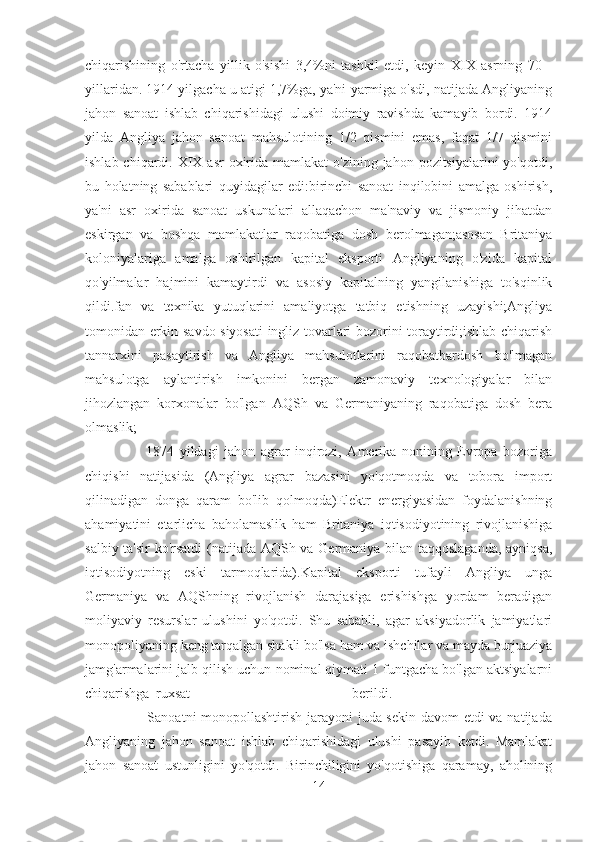 chiqarishining   o'rtacha   yillik   o'sishi   3,4%ni   tashkil   etdi,   keyin   XIX   asrning   70   -
yillaridan. 1914 yilgacha u atigi 1,7%ga, ya'ni yarmiga o'sdi, natijada Angliyaning
jahon   sanoat   ishlab   chiqarishidagi   ulushi   doimiy   ravishda   kamayib   bordi.   1914
yilda   Angliya   jahon   sanoat   mahsulotining   1/2   qismini   emas,   faqat   1/7   qismini
ishlab chiqardi. XIX asr  oxirida  mamlakat  o'zining jahon pozitsiyalarini  yo'qotdi,
bu   holatning   sabablari   quyidagilar   edi:birinchi   sanoat   inqilobini   amalga   oshirish,
ya'ni   asr   oxirida   sanoat   uskunalari   allaqachon   ma'naviy   va   jismoniy   jihatdan
eskirgan   va   boshqa   mamlakatlar   raqobatiga   dosh   berolmagan;asosan   Britaniya
koloniyalariga   amalga   oshirilgan   kapital   eksporti   Angliyaning   o'zida   kapital
qo'yilmalar   hajmini   kamaytirdi   va   asosiy   kapitalning   yangilanishiga   to'sqinlik
qildi.fan   va   texnika   yutuqlarini   amaliyotga   tatbiq   etishning   uzayishi;Angliya
tomonidan erkin savdo siyosati ingliz tovarlari bozorini toraytirdi;ishlab chiqarish
tannarxini   pasaytirish   va   Angliya   mahsulotlarini   raqobatbardosh   bo'lmagan
mahsulotga   aylantirish   imkonini   bergan   zamonaviy   texnologiyalar   bilan
jihozlangan   korxonalar   bo'lgan   AQSh   va   Germaniyaning   raqobatiga   dosh   bera
olmaslik;  
                      1874   yildagi   jahon   agrar   inqirozi,   Amerika   nonining   Evropa   bozoriga
chiqishi   natijasida   (Angliya   agrar   bazasini   yo'qotmoqda   va   tobora   import
qilinadigan   donga   qaram   bo'lib   qolmoqda)Elektr   energiyasidan   foydalanishning
ahamiyatini   etarlicha   baholamaslik   ham   Britaniya   iqtisodiyotining   rivojlanishiga
salbiy ta'sir ko'rsatdi  (natijada AQSh va Germaniya bilan taqqoslaganda, ayniqsa,
iqtisodiyotning   eski   tarmoqlarida).Kapital   eksporti   tufayli   Angliya   unga
Germaniya   va   AQShning   rivojlanish   darajasiga   erishishga   yordam   beradigan
moliyaviy   resurslar   ulushini   yo'qotdi.   Shu   sababli,   agar   aksiyadorlik   jamiyatlari
monopoliyaning keng tarqalgan shakli bo'lsa ham va ishchilar va mayda burjuaziya
jamg'armalarini jalb qilish uchun nominal qiymati 1 funtgacha bo'lgan aktsiyalarni
chiqarishga ruxsat   berildi.  
                         Sanoatni monopollashtirish jarayoni juda sekin davom  etdi va natijada
Angliyaning   jahon   sanoat   ishlab   chiqarishidagi   ulushi   pasayib   ketdi.   Mamlakat
jahon   sanoat   ustunligini   yo'qotdi.   Birinchiligini   yo'qotishiga   qaramay,   aholining
14 