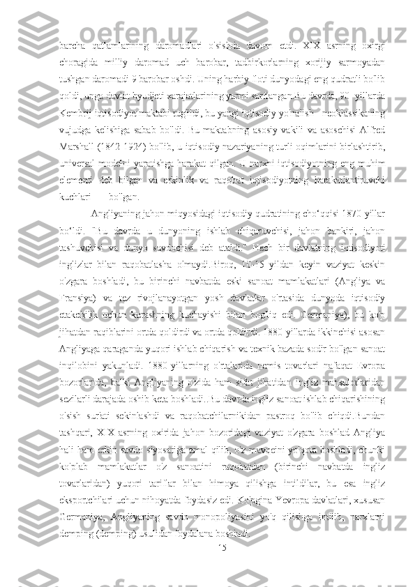 barcha   qatlamlarining   daromadlari   o'sishda   davom   etdi.   XIX   asrning   oxirgi
choragida   milliy   daromad   uch   barobar,   tadbirkorlarning   xorijiy   sarmoyadan
tushgan daromadi 9 barobar oshdi. Uning harbiy floti dunyodagi eng qudratli bo'lib
qoldi, unga davlat byudjeti xarajatlarining yarmi sarflangan.Bu davrda, 90 -yillarda
Kembrij iqtisodiyot maktabi tug'ildi, bu yangi iqtisodiy yo'nalish - neoklassikaning
vujudga   kelishiga   sabab   bo'ldi.   Bu   maktabning   asosiy   vakili   va   asoschisi   Alfred
Marshall  (1842-1924) bo'lib, u iqtisodiy nazariyaning turli oqimlarini birlashtirib,
universal  modelni yaratishga harakat qilgan. U narxni iqtisodiyotning eng muhim
elementi   deb   bilgan   va   erkinlik   va   raqobat   iqtisodiyotning   harakatlantiruvchi
kuchlari bo'lgan.  
            Angliyaning jahon miqyosidagi iqtisodiy qudratining cho‘qqisi 1870-yillar
bo‘ldi.   "Bu   davrda   u   dunyoning   ishlab   chiqaruvchisi,   jahon   bankiri,   jahon
tashuvchisi   va   dunyo   savdochisi   deb   ataldi."   Hech   bir   davlatning   iqtisodiyoti
inglizlar   bilan   raqobatlasha   olmaydi.Biroq,   10-15   yildan   keyin   vaziyat   keskin
o'zgara   boshladi,   bu   birinchi   navbatda   eski   sanoat   mamlakatlari   (Angliya   va
Fransiya)   va   tez   rivojlanayotgan   yosh   davlatlar   o'rtasida   dunyoda   iqtisodiy
etakchilik   uchun   kurashning   kuchayishi   bilan   bog'liq   edi.   Germaniya),   bu   ko'p
jihatdan raqiblarini ortda qoldirdi va ortda qoldirdi. 1880-yillarda ikkinchisi asosan
Angliyaga qaraganda yuqori ishlab chiqarish va texnik bazada sodir bo'lgan sanoat
inqilobini   yakunladi.   1880-yillarning   o'rtalarida   nemis   tovarlari   nafaqat   Evropa
bozorlarida,   balki   Angliyaning   o'zida   ham   sifat   jihatidan   ingliz   mahsulotlaridan
sezilarli darajada oshib keta boshladi..Bu davrda ingliz sanoat ishlab chiqarishining
o'sish   sur'ati   sekinlashdi   va   raqobatchilarnikidan   pastroq   bo'lib   chiqdi.Bundan
tashqari,   XIX   asrning   oxirida   jahon   bozoridagi   vaziyat   o'zgara   boshlad   Angliya
hali ham erkin savdo siyosatiga amal qilib, o'z mavqeini yo'qota boshladi, chunki
ko'plab   mamlakatlar   o'z   sanoatini   raqobatdan   (birinchi   navbatda   ingliz
tovarlaridan)   yuqori   tariflar   bilan   himoya   qilishga   intildilar,   bu   esa   ingliz
eksportchilari uchun nihoyatda foydasiz edi. Ko'pgina Yevropa davlatlari, xususan
Germaniya,   Angliyaning   savdo   monopoliyasini   yo'q   qilishga   intilib,   narxlarni
demping (demping) usulidan foydalana boshladi.
15 