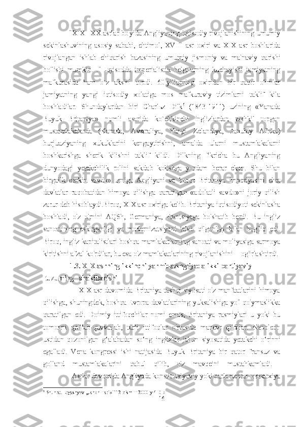                      "XIX –XX asrlar bo'yida Angliyaning iqtisodiy rivojlanishining umumiy
sekinlashuvining   asosiy   sababi,   ehtimol,   XVIII   asr   oxiri   va   XIX   asr   boshlarida
rivojlangan   ishlab   chiqarish   bazasining   umumiy   jismoniy   va   ma'naviy   qarishi
bo'lishi   mumkin.   ."   Iqtisodda   imperialistik   belgilarning   kuchayishi   jamiyatning
mafkurasida   ham   o`z   aksini   topdi.   60-yillarning   oxiridan   bir   qator   olimlar
jamiyatning   yangi   iqtisodiy   xolatiga   mos   mafkuraviy   tizimlarni   taklif   kila
boshladilar.   Shundaylardan   biri   Charl ь z   Dilk 6
  (1843-1911)   uzining   «Yanada
Buyuk   Britaniya»   nomli   asarida   ko`chkinchi   inglizlardan   tashkil   topgan
mustamlakalarda   (Kanada,   Avstraliya,   Yangi   Zelandiya,   Janubiy   Afrika)
burjuaziyaning   xukuklarini   kengaytirishni,   amalda   ularni   mustamlakalarni
boshkarishga   sherik   kilishni   taklif   kildi.   Dilkning   fikricha   bu   Angliyaning
dunyodagi   yetakchilik   rolini   sakdab   kolishga   yordam   berar   ekan.   Shu   bilan
birgailk   «erkin   savdo»   urniga   Angliyani   va   butun   Britaniya   imperiyasini   chet
davlatlar   raqobatidan   himoya   qilishga   qaratilgan   «adolatli   savdo»ni   joriy   qilish
zarur deb hisoblaydi.Biroq, XIX asr oxiriga kelib. Britaniya iqtisodiyoti sekinlasha
boshladi,   o'z   o'rnini   AQSh,   Germaniya,   Frantsiyaga   bo'shatib   berdi.   Bu   ingliz
sanoatining   eskirganligi   va   modernizatsiyani   talab   qilganligi   bilan   bog'liq   edi.
Biroq, ingliz kapitalistlari boshqa mamlakatlarning sanoati va moliyasiga sarmoya
kiritishni afzal ko'rdilar, bu esa o'z mamlakatlarining rivojlanishini og'irlashtirdi. 
               1.3. XIX asrning ikkinchi yarmidaAngliyada ikki partiyaviy
 tuzuming shakillanishi  
                            XIX   asr   davomida  Britaniya  tashqi   siyosati  o'z   manfaatlarini  himoya
qilishga, shuningdek, boshqa Evropa davlatlarining yuksalishiga yo'l qo'ymaslikka
qaratilgan   edi.   Doimiy   ittifoqchilar   nomi   emas,   Britaniya   rasmiylari   u   yoki   bu
tomonni   qo'llab-quvvatlab,   turli   ittifoqlar   o'rtasida   manevr   qildilar.   Napoleon
ustidan   qozonilgan   g‘alabadan   so‘ng   inglizlar   jahon   siyosatida   yetakchi   o‘rinni
egalladi.   Vena   kongressi   ishi   natijasida   Buyuk   Britaniya   bir   qator   fransuz   va
golland   mustamlakalarini   qabul   qilib,   o'z   mavqeini   mustahkamladi.  
                Asrlar davomida Angliyada konstitutsiyaviy yoki parlamentar monarxiya
6
  Shuhrat   Ergashyev  ,, Jahon   Tarixi `` 2- qism   T  2000- y  410- b
16 