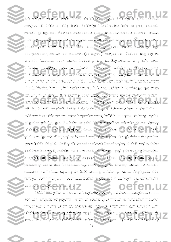 deb   atalgan   maxsus   davlat   tizimi   shakllandi.   Buyuk   Britaniyada   qirol   instituti
mavjud   edi,   lekin   u   to'liq   davlat   hokimiyati   institutidan   ko'ra   ko'proq   tantanali
xarakterga   ega   edi.   Podshoh   hukmronlik   qildi,   lekin   hukmronlik   qilmadi.   Butun
hokimiyat partiyalardan tashkil topgan parlamentda jamlangan edi. Parlament ovoz
berish   yo'li   bilan   saylandi.   Shu   bilan   birga,   ovoz   berish   huquqiga   ega
bo'lganlarning   ma'lum   bir   malakasi   (bo'sag'asi)   mavjud   edi.   Dastlab,   eng   boy   va
unvonli   fuqarolar   ovoz   berish   huquqiga   ega   edi.Saylovlarda   eng   ko‘p   ovoz
to‘plagan   partiya   hukumatni   tuzdi.   Hukumat   davlatning   bevosita   joriy
boshqaruvini   amalga   oshirdi.   Parlament   ham   uning   faoliyatini   nazorat   qildi,
qonunlar ishlab chiqdi va qabul qildi. Hukumat rahbari, bosh vazir faqat parlament
oldida   hisobot   berdi.   Qirol   parlament   va   hukumat   ustidan   hokimiyatga   ega   emas
edi.Shu   bilan   birga,   XIX   asrning   boshlarida.   parlament   saylovlari   tizimi   yetarli
darajada   korruptsiyalashgan   edi.   Faqat   160   ming   kishi   ovoz   berish   huquqiga   ega
edi,   bu   20   million   aholi   fonida   juda   kichik.Saylov   tizimimiz   ham   noshaffof   edi,
eski tartib asosida qarorni ovoz berganlar emas, balki hudud yoki shaharga egalik
qilganlar   qabul   qilgan.   Bu   holat   ko'pchilikka   yoqmadi   va   odamlar   doimo   siyosiy
islohotlarni   talab   qildilar.Saylov   tizimini   isloh   qilishga   birinchi   urinishlar   1832
yilda   amalga   oshirildi,   saylov   islohoti   natijasida   saylov   okruglarining   chegaralari
qayta ko'rib chiqildi. Endi yirik shaharlar o'z vakillarini saylay olishdi.Saylovchilar
soni ham kengaydi, malaka esa o'zgarmadi. Parlament quyi palatasining huquqlari
kengaytirildi,   yuqori   palataning   huquqlari   cheklandi.   Buning   sababi   yuqori
palataning   aslida   xalq   tomonidan   saylanmaganligi   va   shuning   uchun   o'z   xohish-
irodasini   zaif   ifoda   etganligidir.XIX   asrning   o'rtalariga   kelib.   Angliyada   ikki
partiyali tizim mavjud. Hukumatda dastlab viglar va torilar, keyin esa konservativ
va liberal partiyalar almashdilar.
   1860-1880 yillarda. Parlament saylovchilarning malakasini pasaytirib, sonini
sezilarli darajada kengaytirdi. Ishchilar kasaba uyushmalari va harakatlarini tuzish
imkoniyati   qonuniylashtirildi.   Siyosiy   va   iqtisodiy   shiorlarni   ilgari   suruvchi   turli
ishchi   qo mitalar   va   qurultoylar   paydo   bo la   boshladi.   Apogey   1906   yildaʻ ʻ
sotsialistik bo'lgan va ishchilar manfaatlarini ifoda etgan Leyboristlar partiyasining
17 