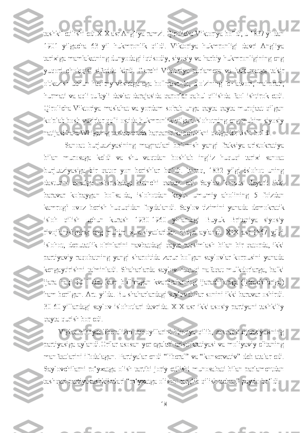 tashkil etilishi edi.XIX asr Angliya ramzi. Qirolicha Viktoriya bo'ldi, u 1837 yildan
1901   yilgacha   63   yil   hukmronlik   qildi.   Viktoriya   hukmronligi   davri   Angliya
tarixiga mamlakatning dunyodagi iqtisodiy, siyosiy va harbiy hukmronligining eng
yuqori   cho'qqisi   sifatida   kirdi.   Garchi   Viktoriya   parlament   va   hukumatga   ta'sir
o'tkazish uchun haqiqiy vositaga ega bo'lmasa-da, u o'zining fe'l-atvori, mahorati,
hurmati  va aqli  tufayli  davlat  darajasida  qarorlar qabul  qilishda faol  ishtirok etdi.
Qirolicha   Viktoriya  maslahat   va  yordam   so'rab  unga  qayta-qayta  murojaat  qilgan
ko'plab bosh vazirlar qo'li ostida hukmronlik qilgan.Islohotning eng muhim siyosiy
natijasi ham Whigning parlamentda barqaror ko'pchilikni qo'lga kiritishi bo'ldi. 
    Sanoat   burjuaziyasining   magnatlari   bo lmish   yangi   fraksiya   aristokratiyaʻ
bilan   murosaga   keldi   va   shu   vaqtdan   boshlab   ingliz   huquqi   tarixi   sanoat
burjuaziyasiga   bir   qator   yon   berishlar   bo ldi.   Biroq,   1832   yilgi   islohot   uning	
ʻ
dasturini   amalga   oshirishdagi   birinchi   qadam   edi.   Saylov   korpusi   deyarli   ikki
baravar   ko'paygan   bo'lsa-da,   islohotdan   keyin   umumiy   aholining   5   foizdan
kamrog'i   ovoz   berish   huquqidan   foydalandi.   Saylov   tizimini   yanada   demokratik
isloh   qilish   uchun   kurash   1930-1960   yillardagi   Buyuk   Britaniya   siyosiy
rivojlanishining   eng   muhim   xususiyatlaridan   biriga   aylandi.   XIX   asr   1867   yilgi
islohot,   deputatlik   o'rinlarini   navbatdagi   qayta   taqsimlash   bilan   bir   qatorda,   ikki
partiyaviy   raqobatning   yangi   sharoitida   zarur   bo'lgan   saylovlar   korpusini   yanada
kengaytirishni   ta'minladi.   Shaharlarda   saylov   huquqi   nafaqat   mulkdorlarga,   balki
ijara   haqi   10   l   dan   kam   bo'lmagan   kvartiralarning   ijarachilariga   (ijarachilariga)
ham berilgan. Art. yilda. Bu shaharlardagi saylovchilar sonini ikki baravar oshirdi.
30-60-yillardagi saylov islohotlari davrida. XIX asr ikki asosiy partiyani tashkiliy
qayta qurish bor edi.        
Viglar nihoyat liberalizm tamoyillarini himoya qilib, sanoat burjuaziyasining
partiyasiga aylandi.Orilar asosan yer egalari aristokratiyasi va moliyaviy elitaning
manfaatlarini ifodalagan. Partiyalar endi “liberal” va “konservativ” deb atalar edi.
Saylovchilarni  ro‘yxatga olish tartibi joriy etilishi  munosabati  bilan parlamentdan
tashqari partiya tashkilotlari “ro‘yxatga olishni targ‘ib qilish uchun” paydo bo‘ldi. 
18 