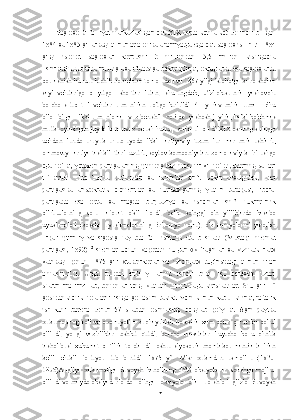 Saylovoldi faoliyat markazlashgan edi. XIX asrda ketma-ket uchinchi bo'lgan
1884 va 1885 yillardagi qonunlar alohida ahamiyatga ega edi. saylov islohoti. 1884
yilgi   islohot   saylovlar   korpusini   3   milliondan   5,5   million   kishigacha
oshirdi.Shaharlarda mulkiy kvalifikatsiya bekor qilindi, okruglarda esa saylovlarda
qatnashish huquqi kichik ijarachilar tomonidan va 1867 yilgi islohotga ko'ra shahar
saylovchilariga   qo'yilgan   shartlar   bilan,   shuningdek,   O'zbekistonda   yashovchi
barcha   soliq   to'lovchilar   tomonidan   qo'lga   kiritildi.   6   oy   davomida   tuman.   Shu
bilan birga, "ikki tomonlama ovoz berish" - nafaqat yashash joyida, balki ko'chmas
mulk joylashgan joyda ham ovoz berish huquqi saqlanib qoldi.XIX asrning so nggiʻ
uchdan   birida   Buyuk   Britaniyada   ikki   partiyaviy   tizim   bir   maromda   ishladi,
ommaviy partiya tashkilotlari tuzildi, saylov kampaniyalari zamonaviy ko rinishga	
ʻ
ega bo ldi, yetakchi partiyalarning ijtimoiy tuzilmasi bir xil bo ldi, ularning saflari	
ʻ ʻ
to ldirildi.   o'rta   burjua   qatlamlari   va   ishchilar   sinfi.   Lekin   avvalgidek,   Tori	
ʻ
partiyasida   aristokratik   elementlar   va   burjuaziyaning   yuqori   tabaqasi,   liberal
partiyada   esa   o'rta   va   mayda   burjuaziya   va   ishchilar   sinfi   hukmronlik
qildi.Ularning   soni   nafaqat   o'sib   bordi,   balki   so'nggi   o'n   yilliklarda   kasaba
uyushmalari   (kasaba   uyushmalarining   Britaniya   nomi),   o'z   partiyalarini   yaratish
orqali   ijtimoiy   va   siyosiy   hayotda   faol   ishtirok   eta   boshladi   (Mustaqil   mehnat
partiyasi,   1892). 12
Ishchilar   uchun   xaqoratli   bulgan   «xo`jayinlar   va   xizmatkorlar»
xaqidagi   qonun   1875   yili   «tadbirkorlar   va   ishchilar»   tug`risidagi   qonun   bilan
almashtirildi.   Unga   binoan   endi   yollanma   ishchi   bilan   ish   beruvchi   uzaro
shartnoma   imzolab,   tomonlar   teng   xuquqli   muomalaga   kirishadilar.   Shu   yili   10
yoshdankichik   bolalarni   ishga   yollashni   takikdovchi   konun   kabul   kilindi,haftalik
ish   kuni   barcha   uchun   57   soatdan   oshmasligi   belgilab   qo`yildi.   Ayni   paytda
xukumatning roli  va  axamiyatini  kuchaytirish  borasida  xam  qator   qonunlar   qabul
qilindi,   yangi   vazirliklar   tashkil   etildi,   barcha   masalalar   buyicha   konunchnlik
tashabbusi   xukumat   qo`lida   to`plandi.Tashqi   siyosatda   mamlakat   manfaatlaridan
kelib   chikib   faoliyat   olib   borildi.   1875   yili   Misr   xukmdori   Ismoil   I   (1830-
1895)Angliya   xukumatiga   Suvaysh   kanalining   45%   aksiyalarini   sotishga   majbur
qilindi va mayda aksiyadorlardan olingan aksiyalar bilan qo`shib inglizlar Suvaysh
19 