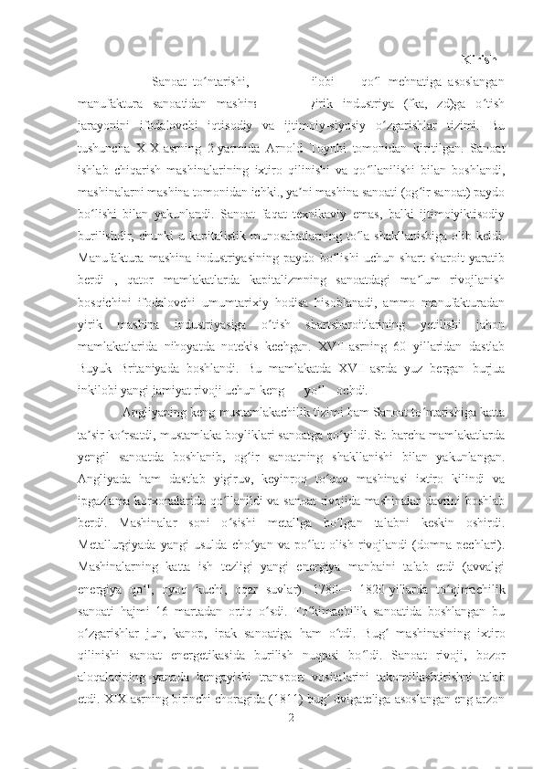                                                                             Kirish  
                      Sanoat   to ntarishi,   sanoat   inqilobi   —   qo l   mehnatiga   asoslanganʻ ʻ
manufaktura   sanoatidan   mashinalashgan   yirik   industriya   (fka,   zd)ga   o tish	
ʻ
jarayonini   ifodalovchi   iqtisodiy   va   ijtimoiy-siyosiy   o zgarishlar   tizimi.   Bu	
ʻ
tushuncha   XIX-asrning   2-yarmida   Arnold   Toynbi   tomonidan   kiritilgan.   Sanoat
ishlab   chiqarish   mashinalarining   ixtiro   qilinishi   va   qo llanilishi   bilan   boshlandi,	
ʻ
mashinalarni mashina tomonidan ichki., ya ni mashina sanoati (og ir sanoat) paydo	
ʼ ʻ
bo lishi   bilan   yakunlandi.   Sanoat   faqat   texnikaviy   emas,   balki   ijtimoiyiktisodiy	
ʻ
burilishdir, chunki  u kapitalistik  munosabatlarning  to la shakllanishiga  olib keldi.	
ʻ
Manufaktura   mashina   industriyasining   paydo   bo lishi   uchun   shart   sharoit   yaratib	
ʻ
berdi   ,   qator   mamlakatlarda   kapitalizmning   sanoatdagi   ma lum   rivojlanish	
ʼ
bosqichini   ifodalovchi   umumtarixiy   hodisa   hisoblanadi,   ammo   manufakturadan
yirik   mashina   industriyasiga   o tish   shartsharoitlarining   yetilishi   jahon	
ʻ
mamlakatlarida   nihoyatda   notekis   kechgan.   XVIIIasrning   60   yillaridan   dastlab
Buyuk   Britaniyada   boshlandi.   Bu   mamlakatda   XVII-asrda   yuz   bergan   burjua
inkilobi yangi jamiyat rivoji uchun keng yo l	
ʻ ochdi.  
             Angliyaning keng mustamlakachilik tizimi ham Sanoat to ntarishiga katta	
ʻ
ta sir ko rsatdi, mustamlaka boyliklari sanoatga qo yildi. St. barcha mamlakatlarda	
ʼ ʻ ʻ
yengil   sanoatda   boshlanib,   og ir   sanoatning   shakllanishi   bilan   yakunlangan.	
ʻ
Angliyada   ham   dastlab   yigiruv,   keyinroq   to quv   mashinasi   ixtiro   kilindi   va	
ʻ
ipgazlama korxonalarida qo llanildi va sanoat rivojida mashinalar davrini boshlab	
ʻ
berdi.   Mashinalar   soni   o sishi   metallga   bo lgan   talabni   keskin   oshirdi.
ʻ ʻ
Metallurgiyada   yangi   usulda   cho yan   va   po lat   olish   rivojlandi   (domna   pechlari).	
ʻ ʻ
Mashinalarning   katta   ish   tezligi   yangi   energiya   manbaini   talab   etdi   (avvalgi
energiya   qo l,   oyoq   kuchi,   oqar   suvlar).   1780—   1820-yillarda   to qimachilik	
ʻ ʻ
sanoati   hajmi   16   martadan   ortiq   o sdi.   To kimachilik   sanoatida   boshlangan   bu	
ʻ ʻ
o zgarishlar   jun,   kanop,   ipak   sanoatiga   ham   o tdi.   Bug   mashinasining   ixtiro	
ʻ ʻ ʻ
qilinishi   sanoat   energetikasida   burilish   nuqtasi   bo ldi.   Sanoat   rivoji,   bozor	
ʻ
aloqalarining   yanada   kengayishi   transport   vositalarini   takomillashtirishni   talab
etdi. XIX asrning birinchi choragida (1811) bug  dvigateliga asoslangan eng arzon	
ʻ
2 