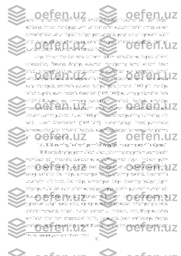 kanalining   nazorat   paketini   qo`lga   kiritdilar.Gladston   hukumati   esa   ilgari   bergan
va’dasiga  binoan Irlandiyaga  uzini   uzi  boshqarish   xuquqini   berish  o`rniga asosan
pomeshchiklar   uchun   foydali   bo`lgan   yer   tug`risida   yangi   qonun   loyixasini   taklif
qildi. Bunga javoban «Yer  ligasi»  tashkiloti  boykot  qilishni  kuchaytirdi. 1881 yil
kuzida Gladston xukumati kelishuv taklif kildi. 
Unga   binoan   irlandlar   renta   to`lovini   davom   ettiradilar   va   boykot   qilishni
to`xtatadilar,   13
evaziga   Angliya   xukumati   Irlandiyaning   kamal   xolatini   bekor
qiladi,   pomeshchnklar   esa   arendatorlarning   karzlaridan   voz   kechadilar.   Parnell
ushbu shartlar asosida kelishuvga rozilik bildirdi. Gladston va Parnell kelishuvidan
sung   Irlandiyada   terroristik   guruxlar   faoliyati   yana   jonlandi.   1882   yili   Irlandiya
ishlari buyicha vazir Frederik Kavendish (1836-1882) va uning yordamchisi Berk
o`ldirildi.Xukumat   esa   ommaviy   jazolashlarni   boshladi.   Natijada   «Irlandiya
masalasi»   fakat   Gladston   xukumatini   emas,   umuman   liberal   xarakatning   xam
obrusini tushirib yubordi. Bu xol 1885 yili liberallar partiyasining bulinishiga olib
keldi.   Jozef   Chemberlen 7
  (1836-1914)   boshchiligidagi   liberal-yunionistlar
konservatorlar  bilan  birlashdi.  Natijada   xukumatga  kelgan  konservatorlar   yigirma
yil uni boshqardilar.  
               1.4. XIX asrning ikkinchi  yarmida Angliya mustamlakachilik siyosati  
            XIX asrda Angliya yer-mulklari ulkan, jahonning eng yirik mustamlakachi
mamlakati   edi.   Birqancha   davlatlar   va   xalqlarni   qamrab   olgan   Hindiston   yarim
orolida bosqinchilik va mustamlaka ekspluatatsiyasi uchun ingliz burjuaziyasining
asosiy   tashkiloti   Ost-Indiya   kompaniyasi   bo'lib,   u   doimiy   ravishda   bosqinchilik
urushlarini   olib   bordi.   Ost-Indiya   kompaniyasi   Osiyo   qitasining   istalgan   joyini
britaniya mulki deb e ь lon qilishi va istalgan joyiga qo'shin yuborishi mumkin edi.
Xususan   Markaziy   Osiyoda   joylashgan   Afg'oniston   o'zining   qulay   geografik
joylashuvi   tufayli   savdo-sotiq,   siyosiy   va   strategik   jixatdan   Britaniyanig   aloxida
qiziqish   markazida   bo'lgan.   Bundan   tashqari   u   Hindiston,   Eron,   Xitoy   va   o'zbek
xonliklari   bilan   ham   chegaradosh   bo'lib,   o'z   vaqtida   jaxon   sivilizatsiya   rivojiga
anchagina katta xissa qo'shgan va XIX asrda o'zining biroz axamiyatini yo'qotgan
7
  Shuhrat   Ergashyev  ,, Jahon   tarixi `` 2- qism   T  443- b
20 