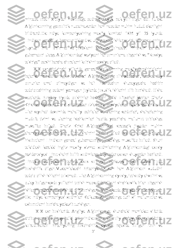 mintaqa  orqali   Xitoydan   Yevropaga   qadimgi   Buyuk   Ipak  yo'li   o'tgan   edi.  Bu   esa
Afg'onistonning   geopolitik   nuqtainazardan   ham   naqadar   muhim   hudud   ekanligini
bildirardi.Ost-Indiya   kompaniyasining   maxfiy   komiteti   1836   yil   25   iyunda
Hindiston general gubernator Oklend va uning tashqi ishlar vaziri Palmerstounning
buyrug'I   bilan   diplomat   va   josuslarni   Kobulga   jo'natadi.   Hindiston   general-
gubernatori ularga Afg'onistondagi vaziyatni har tomonlama o'rganish va “Rossiya
ta'siriga” qarshi barcha choralarni ko'rishni tavsiya qiladi.
XIX   asr   o'ttizinchi   yillarida   general   Malkolimning   maxfiy   topshiriqlarini
bajarish   maqsadida   ingliz   ofitserlari   Afg'onistonning   olis   xududlari,   hechqanday
qonunlar   amal   qilmaydigan   va   hali   hechqachon   shupaytgacha   hechbir
tadqiqotchining  qadami   yetmagan  joylarda  josuslik   ishlarini   olib  borishadi.   O'sha
vaqtlarda   Bombey   piyoda   qo'shinlar   beshinchi   polki   ofitserlari   kapitan   Charlz
Kristi va leytenant Genri Pottinjerlar o'zlarining missiyalarini bajarishga kirishadi.
Ular   sayohati   davomida   mahalliy   qabilalar   va   ularning   sardorlari,   shaharlarning
mudofa   tizimi   va   ularning   istehkomlari   haqida   yetarlicha   ma'lumot   to'plashga
muvaffaq   bo'ladi.   Charlz   Kristi   Afg'onistondagi   strategik   jixatdan   muhim
ahamiyatga   ega   bo'lgan   Hirot   shahrini   tadqiq   qiladi   va   u   haqda   to'plagan
hisobotlarni   Hindiston   general   gubernatoriga   jo'natishga   muvaffaq   bo'ladi.   Shuni
ta'kidlash   kerakki   ingliz   maxfiy   xizmat   xodimlarining   Afg'onistondagi   asosiy
rezidentsiyasi Hirot shahri bo'lib xodimlarga buyruqlar asosan shuyerdan berilardi.
Hirotdagi   bu   yashirin   tarizda   asos   solingan   markazga   mayor   d,Arsi   Todd
boshchilik   qilgan.Mustamlakachi   Britaniya   bir   zum   ham   Afg'oniston   xududini
tadqiq qilish ishlarini to'xtmadi. Ular Afg'onistonning siyosiy, iqtisodiy ahvolini va
qulay bo'lgansavdo yo'llarini topish maqsadida o'lkani sinchkovlik bilan o'rganish
ishlarini muntazam ravishda olib borishgan. Mamlakatda faoliyat olib borayotgan
Ost-Indiya   kompaniyasi  xodimlari   Kalkutta  va  Londonga   turli   xil   ma'lumotlar  va
axborotlarni boricha yetkazib turishgan.
  XIX   asr   boshlarida   Angliya   Afg'onistonga   shunchaki   mamlakat   sifatida
e`tibor   qaratib   qolmay   balki   uni   Hindistonning   shimoliy-g'arbiy   ostonasi   sifatida
ko'radi.Sababi   Britaniyaning   bosqinchilik   siyosati   rejasida   bo'lgan   Eron   va
21 