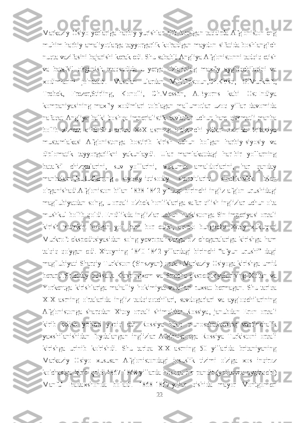 Markaziy  Osiyo   yerlariga  harbiy  yurishlar   olib  borilgan  taqdirda  Afg'oniston  eng
muhim harbiy amaliyotlarga tayyorgarlik ko'radigan maydon sifatida boshlang'ich
nuqta vazifasini bajarishi kerak edi. Shu sababli Angliya Afg'onistonni tadqiq etish
va   batafsil   o'rganish   maqsadida   u   yerga   o'zlarining   maxfiy   ayg'oqchilarini   va
xodimlarini   jo'natadi.   Masalan   ulardan   M.Elfinstoun,Ch.Kristi,   U.Murkroft,
Trebek,   Frezer,Stirling,   Konolli,   Ch.Messon,   A.Byorns   kabi   Ost-Indiya
kompaniyasining   maxfiy   xodimlari   to'plagan   ma'lumotlar   uzoq   yillar   davomida
nafaqat   Angliya   balki   boshqa   imperialistik   davlatlar   uchun   ham   qimmatli   manba
bo'lib   xizmat   qildi.Shu   tariqa   XIX   asrning   o'ttizinchi   yillari   oxirida   Britaniya
mustamlakasi   Afg'onistonga   bostirib   kirish   uchun   bo'lgan   harbiy-siyosiy   va
diplomatik   tayyorgarlikni   yakunlaydi.   Ular   mamlakatdagi   har-bir   yo'llarning
batafsil   chizmalarini,   suv   yo'llarini,   xukumat   amaldorlarini,   har   qanday
manbalarni,hududlarning   siyosiy-iqtisodiy   sharoitlarini   sinchkovlik   bilan
o'rganishadi.Afg'oniston  bilan  1838-1842  yildagi  birinchi  ingliz-afg'on  urushidagi
mag'lubiyatdan so'ng, u orqali o'zbek honliklariga safar qilish inglizlar uchun o'ta
mushkul bo'lib qoldi. Endilikda inglizlar uchun Turkistonga Sin imperiyasi  orqali
kirish   mumkin   bo'lgan   yo'l   ham   bor   ediki,   ammo   bungacha   Xitoy   xukumati
Murkroft   ekspeditsiyasidan   so'ng   yevropaliklarga   o'z   chegaralariga   kirishga   ham
ta'qiq   qo'ygan   edi.   Xitoyning   1840-1842   yillardagi   birinchi   “afyun   urushi”   dagi
mag'lubiyati Sharqiy Turkiston (Sinszyan) orqali Markaziy Osiyoga kirishga umid
berardi.Shunday   bo'lsada   Kanningxem   va   Streche   ekspeditsiyalarining   Xo'tan   va
Yorkentga   kirishlariga   mahalliy   hokimiyat   vakillari   ruxsat   bermagan.   Shu   tariqa
XIX   asrning   o'rtalarida   ingliz   tadqiqotchilari,   savdogarlari   va   ayg'oqchilarining
Afg'onistonga   sharqdan   Xitoy   orqali   shimoldan   Rossiya,   janubdan   Eron   orqali
kirib   kelish   yo'llari   yopiq   edi.   Rossiya   bilan   munosabatlarning   vaqtinchalik
yaxshilanishidan   foydalangan   inglizlar   Afg'onistonga   Rossiya   Turkistoni   orqali
kirishga   urinib   ko'rishdi.   Shu   tariqa   XIX   asrning   50   yillarida   britaniyaning
Markaziy   Osiyo   xususan   Afg'onistondagi   josuslik   tizimi   o'ziga   xos   inqiroz
ko'chasiga   kirib   qoldi.1867-1868-yillarda   boshqa-bir   pandit   (yollanma   ayg'oqchi)
Manful   Badaxshonda   bo'ladi.   1868-1869-yillar   qishida   mayor   Montgomeri
22 