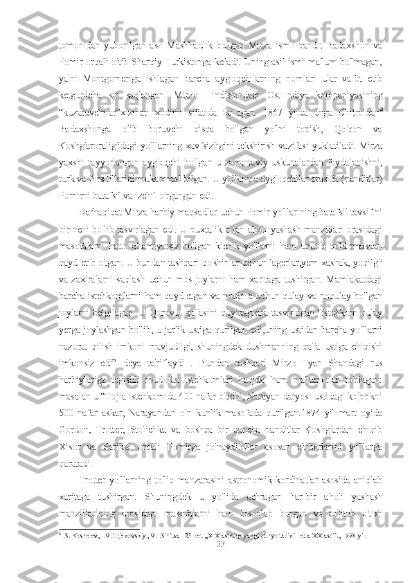 tomonidan   yuborilgan   asli   Mashhadlik   bo'lgan   Mirza   ismli   pandit   Badaxshon   va
Pomir orqali o'tib Sharqiy Turkistonga keladi. Uning asil ismi ma'lum bo'lmagan,
ya'ni   Montgomeriga   ishlagan   barcha   ayg'oqchilarning   nomlari   ular   vafot   etib
ketgunicha   sir   saqlangan.   Mirzo   Hindistondagi   Ost-Indiya   kompaniyasining
“kuzatuvchilar”xizmati   xodimi   sifatida   ishlagan.   1867   yilda   unga   Chitroldan 8
Badaxshonga   olib   boruvchi   qisqa   bo'lgan   yo'lni   topish,   Qo'qon   va
Koshg'aroralig'idagi   yo'llarning  xavfsizligini  tekshirish  vazifasi  yuklatiladi.  Mirza
yaxshi   tayyorlangan   ayg'oqchi   bo'lgan   u   zamonaviy   uskunalardan   foydalanishni,
turk va fors tillarini mukammal bilgan. U yollanma ayg'oqchilar orasida (panditlar)
Pomirni batafsil va izchil o'rgangan edi. 
Darhaqiqat Mirza harbiy maqsadlar uchun Pomir yo'llarining batafsil tavsifini
birinchi bo'lib tasvirlagan edi. U puxtalik bilan aholi yashash manzillari orasidagi
masofalarni   hatto   ahamiyatsiz   bo'lgan   kichik   yo'llarni   ham   unutib   qoldirmasdan
qayd etib o'tgan. U bundan tashqari qo'shinlar uchun lagerlar,yem-xashak, yoqilg'i
va   zaxiralarni   saqlash   uchun   mos   joylarni   ham   xaritaga   tushirgan.   Mamlakatdagi
barcha istehkomlarni ham qayd etgan va mudofa uchun qulay va noqulay bo'lgan
joylarni   belgilagan.   U   Qorovul   qal'asini   quyidagicha   tasvirlagan   "istehkom   qulay
yerga joylashgan bo'lib, u jarlik ustiga qurilgan edi,uning ustidan barcha yo'llarni
nazorat   qilish   imkoni   mavjudligi,   shuningdek   dushmanning   qal'a   ustiga   chiqishi
imkonsiz   edi”   deya   ta'riflaydi   .   Bundan   tashqari   Mirzo   Tyan   Shandagi   rus
harbiylariga   tegishli   mudofaa   istehkomlari   haqida   ham   ma'lumotlar   to'plagan:
masalan u “Tojia istehkomida 400 nafar o'qchi, Narayan daryosi ustidagi ko'prikni
500   nafar   askar,   Narayandan   o'n   kunlik   masofada   qurilgan.1874   yil   mart   oyida
Gordon,   Trotter,   Stolichka   va   boshqa   bir   qancha   panditlar   Koshg'ardan   chiqib
Xisor   va   Sarikul   orqali   Pomirga   jo'naydi.Ular   asosan   e'tiborlarini   yo'llarga
qaratadi. 
Trotter   yo'llarning   to'liq   manzarasini   astronomik   kordinatlar   asosida   aniqlab
xaritaga   tushirgan.   Shuningdek   u   yo'lida   uchragan   har-bir   aholi   yashash
manzillarining   orasidagi   masofalarni   ham   hisoblab   borgan   va   to'htab   o'tish
8
 . S .  Koshelev ,  I . V . Orjexovskiy ,  V . I . Sinitsa  123- bet  ,, XIX   asrning   yangi   dunyo   tarixi  -  erta   XX   asr ``., 1998  yil .
23 