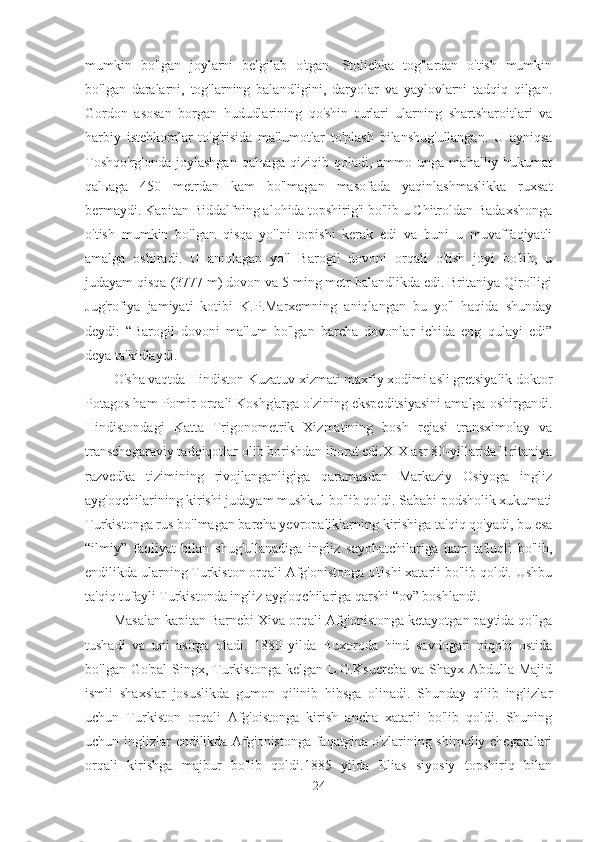 mumkin   bo'lgan   joylarni   belgilab   o'tgan.   Stolichka   tog'lardan   o'tish   mumkin
bo'lgan   daralarni,   tog'larning   balandligini,   daryolar   va   yaylovlarni   tadqiq   qilgan.
Gordon   asosan   borgan   hududlarining   qo'shin   turlari   ularning   shartsharoitlari   va
harbiy   istehkomlar   to'g'risida   ma'lumotlar   to'plash   bilanshug'ullangan.   U   ayniqsa
Toshqo'rg'onda   joylashgan   qal ь aga   qiziqib  qoladi,   ammo  unga   mahalliy  hukumat
qal ь aga   450   metrdan   kam   bo'lmagan   masofada   yaqinlashmaslikka   ruxsat
bermaydi. Kapitan Biddalfning alohida topshirig'i bo'lib u Chitroldan Badaxshonga
o'tish   mumkin   bo'lgan   qisqa   yo'lni   topishi   kerak   edi   va   buni   u   muvaffaqiyatli
amalga   oshiradi.   U   aniqlagan   yo'l   Barogil   dovoni   orqali   o'tish   joyi   bo'lib,   u
judayam qisqa (3777 m) dovon va 5 ming metr balandlikda edi. Britaniya Qirolligi
Jug'rofiya   jamiyati   kotibi   K.P.Marxemning   aniqlangan   bu   yo'l   haqida   shunday
deydi:   “Barogil   dovoni   ma'lum   bo'lgan   barcha   dovonlar   ichida   eng   qulayi   edi”
deya ta'kidlaydi. 
O'sha vaqtda Hindiston Kuzatuv xizmati maxfiy xodimi asli gretsiyalik doktor
Potagos ham Pomir orqali Koshg'arga o'zining ekspeditsiyasini amalga oshirgandi.
Hindistondagi   Katta   Trigonometrik   Xizmatining   bosh   rejasi   transximolay   va
transchegaraviy tadqiqotlar olib borishdan iborat edi.XIX asr 80-yillarida Britaniya
razvedka   tizimining   rivojlanganligiga   qaramasdan   Markaziy   Osiyoga   ingliz
ayg'oqchilarining kirishi judayam mushkul bo'lib qoldi. Sababi podsholik xukumati
Turkistonga rus bo'lmagan barcha yevropaliklarning kirishiga ta'qiq qo'yadi, bu esa
“ilmiy”   faoliyat   bilan   shug'ullanadiga   ingliz   sayohatchilariga   ham   ta'luqli   bo'lib,
endilikda ularning Turkiston orqali Afg'onistonga o'tishi xatarli bo'lib qoldi. Ushbu
ta'qiq tufayli Turkistonda ingliz ayg'oqchilariga qarshi “ov” boshlandi.  
 
Masalan kapitan Barnebi Xiva orqali Afg'onistonga ketayotgan paytida qo'lga
tushadi   va   uni   asirga   oladi.   1880   yilda   Buxoroda   hind   savdogari   niqobi   ostida
bo'lgan Go'pal  Singx, Turkistonga kelgan L.G.Ksuereba va Shayx Abdulla Majid
ismli   shaxslar   josuslikda   gumon   qilinib   hibsga   olinadi.   Shunday   qilib   inglizlar
uchun   Turkiston   orqali   Afg'oistonga   kirish   ancha   xatarli   bo'lib   qoldi.   Shuning
uchun inglizlar endilikda Afg'onistonga faqatgina o'zlarining shimoliy chegaralari
orqali   kirishga   majbur   bo'lib   qoldi.1885   yilda   Elias   siyosiy   topshiriq   bilan
24 