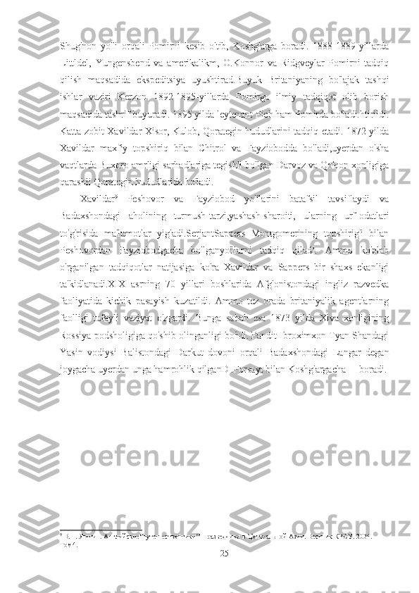 Shug'non   yo'li   orqali   Pomirni   kesib   o'tib,   Koshg'arga   boradi.   1888-1889-yillarda
Littldel,   Yungensbend   va   amerikalikm,   O.Konnor   va   Ridgveylar   Pomirni   tadqiq
qilish   maqsadida   ekspeditsiya   uyushtirad.Buyuk   Britaniyaning   bo'lajak   tashqi
ishlar   vaziri   Kerzon   1892-1895-yillarda   Pomirga   ilmiy   tadqiqot   olib   borish
maqsadida tashrif buyuradi. 1895 yilda leytenant Pich ham Pomirda bo'ladi.htirildi.
Katta zobit Xavildar Xisor, Kulob, Qorategin hududlarini tadqiq etadi. 1872 yilda
Xavildar   maxfiy   topshiriq   bilan   Chitrol   va   Fayziobodda   bo'ladi,uyerdan   o'sha
vaqtlarda Buxoro amrligi sarhadlariga tegishli bo'lgan Darvoz va Qo'qon xonligiga
qarashli Qorategin hududlarida bo'ladi. 
Xavildar 9
  Peshovor   va   Fayziobod   yo'llarini   batafsil   tavsiflaydi   va
Badaxshondagi   aholining   turmush-tarzi,yashash-sharoiti,   ularning   urf-odatlari
to'g'risida   ma'lumotlar   yig'adi.SerjantSappers   Montgomerining   topshirig'i   bilan
Peshovordan   Fayziobodgacha   bo'lganyo'llarni   tadqiq   qiladI.   Ammo   ko'plab
o'rganilgan   tadqiqotlar   natijasiga   ko'ra   Xavildar   va   Sappers   bir   shaxs   ekanligi
ta'kidlanadi.XIX   asrning   70   yillari   boshlarida   Afg'onistondagi   ingliz   razvedka
faoliyatida   kichik   pasayish   kuzatildi.   Ammo   tez   orada   britaniyalik   agentlarning
faolligi   tufayli   vaziyat   o'zgardi.   Bunga   sabab   esa   1873   yilda   Xiva   xonligining
Rossiya podsholigiga qo'shib olinganligi bo'ldi. Pandit Ibroximxon Tyan Shandagi
Yasin   vodiysi   Balistondagi   Darkut   dovoni   orqali   Badaxshondagi   Langar   degan
joygacha uyerdan unga hamrohlik qilganD .Forsayt bilan Koshg'argacha boradi. 
9
 В.П. Яншин. Английские“путешественники” − разведчики в Центральной Азии. Вестник КРСУ. 2004. 
Том4.
25 