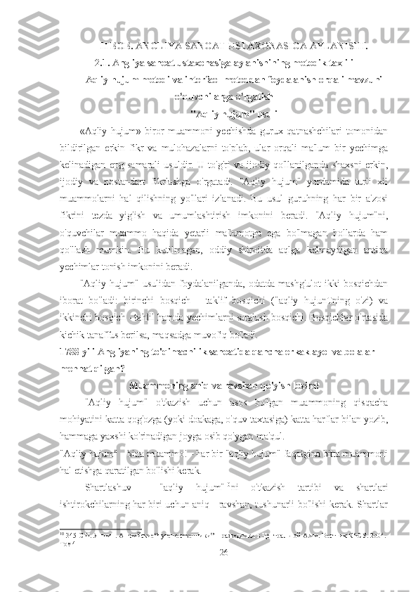 II BOB. ANGLIYA SANOAT USTAXONASIGA AYLANISHI. 
2.1. Angliya sanoat ustaxonasiga aylanishining metodik taxlili
Aqliy hujum metodi va interfaol metoddan foydalanish orqali mavzuni
o’quvchilarga o’rgatish
"Aqliy hujum" usuli
«Aqliy   hujum»   biror   muammoni   yechishda   gurux   qatnashchilari   tomonidan
bildirilgan   erkin   fikr   va   mulohazalarni   to'plab,   ular   orqali   ma'lum   bir   yechimga
kelinadigan   eng   samarali   usuldir.   U   to'g'ri   va   ijodiy   qo'llanilganda   shaxsni   erkin,
ijodiy   va   nostandart   fikrlashga   o'rgatadi.   "Aqliy   hujum"   yordamida   turli   xil
muammolarni   hal   qilishning   yo'llari   izlanadi.   Bu   usul   guruhning   har   bir   a'zosi
fikrini   tezda   yig'ish   va   umumlashtirish   imkonini   beradi.   "Aqliy   hujum"ni,
o'quvchilar   muammo   haqida   yetarli   ma'lumotga   ega   bo'lmagan   hollarda   ham
qo'llash   mumkin.   Bu   kutilmagan,   oddiy   shiroitda   aqlga   kelmaydigan   antiqa
yechimlar tonish imkonini beradi.
"Aqliy  hujum"   usulidan   foydalanilganda,   odatda   mashg'ulot   ikki   bosqichdan
iborat   bo'ladi:   birinchi   bosqich   -   taklif   bosqichi   ("aqliy   hujunTning   o'zi)   va
ikkinchi bosqich - tahlil hamda yechimlarni saralash bosqichi. Bosqichlar o'rtasida
kichik tanaffus berilsa, maqsadga muvofiq bo'ladi.
1788 yili Angliyaning to'qimachilik sanoatida qancha erkak ayol va bolalar  
mehnat qilgan?
Muammoning aniq va ravshan qo'yish lozim!
"Aqliy   hujum"   o'tkazish   uchun   asos   bo'lgan   muammoning   qisqacha
mohiyatini katta qog'ozga (yoki doakaga, o'quv taxtasiga) katta harflar bilan yozib,
hammaga yaxshi ko'rinadigan joyga osib qo'ygan ma'qul.
"Aqliy hujum" - bitta muammo! - har bir "aqliy hujum" faqatgina bitta muammoni
hal etishga qaratilgan bo'lishi kerak.
Shartlashuv   -   "aqliy   hujum" 10
ni   o'tkazish   tartibi   va   shartlari
ishtirokchilarning har biri uchun aniq - ravshan, tushunarli bo'lishi kerak. Shartlar
10
 345-C П. Яншин. Английские“путешественники” − разведчики в Центральной Азии. Вестник КРСУ. 2004. 
Том4
26 