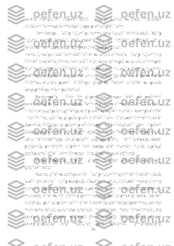 asosida   mashg'ulotni   o'tkazish   tartib   -   qoidalari   tuziladi   va   qisqa   ifodalangan
qoidalarni hammaga ko'rinadigan joyga yozib qo'yish lozim. 
Demokratiya   -   "aqliy   hujum"ga   hamma   teng   huquqli   ishtirok   etadi.   "Aqliy
hujum"   vaqtida   bemalol,   erkin   ravishda   muloqot   loritishni   ta'minlash   uchun
ishtirokchilarni davra shaklida joylashtirish tavsiya etiladi.
Bemalol,   istalgan   takliflarni   taklif   qilish   va   tanqid   qilmaslik   -   "aqliy   hujum"ning
birinchi  bosqichida   birorta  ham  taklif   muhokama  etilmaydi   va  tanqid  qilinmaydi.
Kutilmagan g'oyalar taklif etish qo'llab -quwatlanadi. Bu usul yordamida muammo
yechimiga   oid   yetarli   darajada   ma'lumot   to'nlanadi.   Qancha   ko'p   g'oya   va   fikrlar
bildirilsa,   shuncha   yaxshi.   Bildirilgan   g'oya   va   fikrlarni   to'ldirish   va   yanada
kengaytirishga imkoniyat beriladi.
Asoslamaslik   -   biror   bir   g'oyani   taklif   etgan   kishi   o'z   yechimini
asoslamasligi  va o'zi ham o'zgalar fikrini muhokama qilmasligi lozim. Chunki bu
holat boshqa g'oyalar tug'ilishiga salbiy ta'sir ko'rsatishi mumkin. Rasmiylashtirish
-  har  bir  fikr,  taklif   va g'oyalar   yozib  borilishi   lozim. O'qituvchi   birinchi   bosqich
davomida bildirilgan g'oyalarni yozib boruvchi kotibni belgilashi lozim. Foyalarni
doskaga   yozib   borish   lozim.   Vaqtni   tejash   hamda   o'z   fikrini   bemalol   bayon   etish
uchun   ishtirokchilarga   o'z   g'oyalarini   qog'ozga   yozib,       sinf   doskasiga   sketch
yordamida   yonishtirib   qo'yishni   ham   tavsiya   etish   mumkin.   Bunda   quyidagi
tartibga amal qilish lozim: bir varaq - bitta g'oya - bitta so'z (ibora).
Vaqtni   chegaralab   qo'yish   -   g'oyani   ifodalash   uchun   juda   qisqa   vaqt
ajratilashi zarur.
Nazorat qilish va tartibga solish - "aqliy hujum"ning birinchi bosqichi odatda
kuchli  emotsional  -  ruhiy vaziyatda  o'tkazilgani  uchun,  o'qituvchi   mashg'ulotning
borishini   nazorat   qilishi   hamda   o'quvchilarning   bir   -birlari   bilan   bahslashish,
munozara   qilish   va   bir   -birining   ganini   bo'lishga   yo'l   qo'ymasligi   kerak.   Ikkinchi
boqichda,  ya'ni g'oyalarni tahlil qilish bosqichida taklif etilgar yechimlar, qarorlar
muhokama   etiladi,   guruhlarga   ajratiladi.   Takrorlangan   fikrlai   birlashtiriladi,   eng
asosiy 3 - 4   ta   g'oyalar   saralanadi   (makrosaralash).   So'ngra   tanlab   olingan
asosiy   g'oyalardan       eng       maqbullari       yana       saralanadi.         (mikrosaralash).
27 