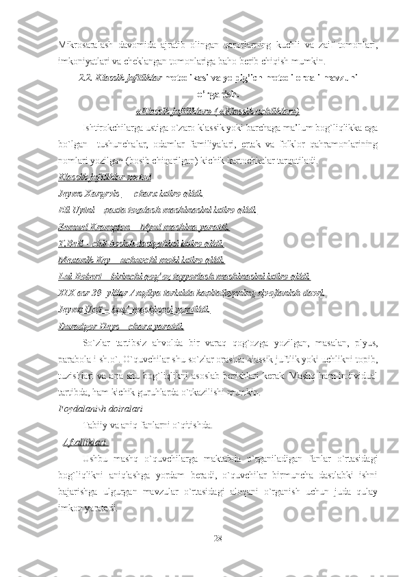 Mikrosaralash   davomida   ajratib   olingan   qarorlarning   kuchli   va   zaif   tomonlari,
imkoniyatlari va cheklangan tomonlariga baho berib chiqish mumkin.
2.2.  Klassik juftliklar  metodikasi va yelpig’ich metodi orqali mavzuni
o’rganish.
«Klassik juftliklar» ( «Klassik uchliklar»)
Ishtirokchilarga ustiga o`zaro klassik yoki barchaga ma’lum bog`liqlikka ega
bo`lgan     tushunchalar,   odamlar   familiyalari,   ertak   va   folklor   qahramonlarining
nomlari yozilgan (bosib chiqarilgan) kichik kartochkalar tarqatiladi.  
Klassik juftliklar     metod   
Jeyms Xargrvis         -   charx ixtiro qildi.   
Eli Uytni – paxta tozalash mashinasini ixtiro qildi.
Semuel Krampton -  Myul mashina yaratdi.
T.Bell – chit bosish dastgohini ixtiro qildi.
Mexanik Key – uchuvchi moki ixtiro qildi.
Lui Robert – birinchi qog’oz tayyorlash mashinasini ixtiro qildi.
XIX asr 30- yillar Angliya tarixida kapitalizmning rivojlanish davri.
Jeyms Uatt – bug’ mashinasi yaratildi.
Duradgor Heys – charx yaratdi.                                             
So`zlar   tartibsiz   ahvolda   bir   varaq   qog`ozga   yozilgan ,   masalan ,   plyus,
parabola i  sh.o`. O`quvchilar shu so`zlar orasida klassik juftlik yoki uchlikni topib,
tuzishlari  va  ana  shu  bog`liqlikni   asoslab  berishlari   kerak.  Mashq   ham  individual
tartibda, ham kichik guruhlarda o`tkazilishi mumkin. 
Foydalanish doiralari 
Tabiiy va aniq fanlarni o`qitishda. 
   Afzalliklari       
Ushbu   mashq   o`quvchilarga   maktabda   o`rganiladigan   fanlar   o`rtasidagi
bog`liqlikni   aniqlashga   yordam   beradi,   o`quvchilar   birmuncha   dastlabki   ishni
bajarishga   ulgurgan   mavzular   o`rtasidagi   aloqani   o`rganish   uchun   juda   qulay
imkon yaratadi. 
28 