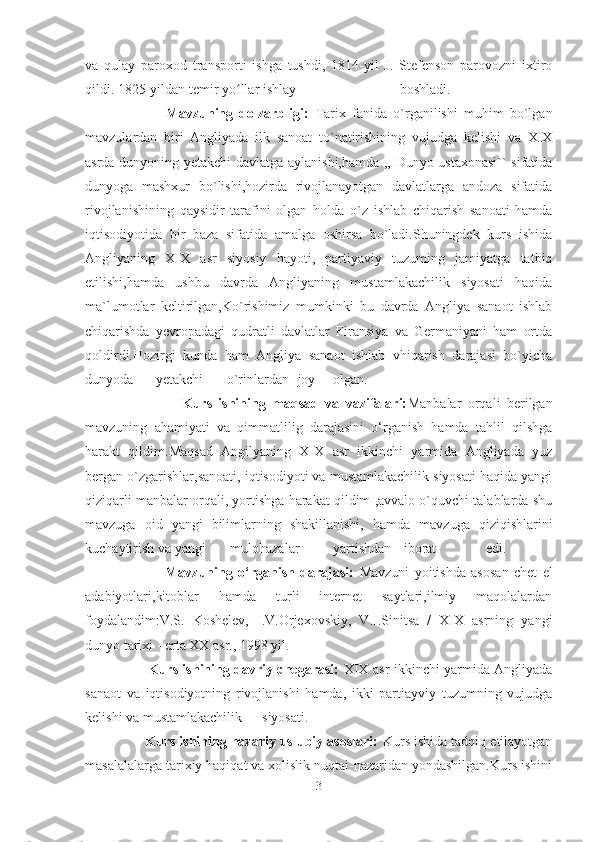 va   qulay   paroxod   transporti   ishga   tushdi,   1814-yil   J.   Stefenson   parovozni   ixtiro
qildi. 1825-yildan temir yo llar ishlayʻ   boshladi.  
                          Mavzuning   dolzarbligi:   Tarix   fanida   o`rganilishi   muhim   bo`lgan
mavzulardan   biri   Angliyada   ilk   sanoat   to`natirishining   vujudga   kelishi   va   XIX
asrda dunyoning yetakchi davlatga aylanishi,hamda ,, Dunyo ustaxonasi`` sifatida
dunyoga   mashxur   bo`lishi,hozirda   rivojlanayotgan   davlatlarga   andoza   sifatida
rivojlanishining   qaysidir   tarafini   olgan   holda   o`z   ishlab   chiqarish   sanoati   hamda
iqtisodiyotida   bir   baza   sifatida   amalga   oshirsa   bo`ladi.Shuningdek   kurs   ishida
Angliyaning   XIX   asr   siyosiy   hayoti,   partiyaviy   tuzuming   jamiyatga   tatbiq
etilishi,hamda   ushbu   davrda   Angliyaning   mustamlakachilik   siyosati   haqida
ma`lumotlar   keltirilgan,Ko`rishimiz   mumkinki   bu   davrda   Angliya   sanaot   ishlab
chiqarishda   yevropadagi   qudratli   davlatlar   Firansiya   va   Germaniyani   ham   ortda
qoldirdi.Hozirgi   kunda   ham   Angliya   sanaot   ishlab   vhiqarish   darajasi   bo`yicha
dunyoda yetakchi o`rinlardan joy olgan.  
                              Kurs   ishining   maqsad   va   vazifalari: Manbalar   orqali   berilgan
mavzuning   ahamiyati   va   qimmatlilig   darajasini   o‘rganish   hamda   tahlil   qilshga
harakt   qildim.Maqsad   Angilyaning   XIX   asr   ikkinchi   yarmida   Angliyada   yuz
bergan o`zgarishlar,sanoati, iqtisodiyoti va mustamlakachilik siyosati haqida yangi
qiziqarli manbalar orqali, yortishga harakat qildim ,avvalo o`quvchi talablarda shu
mavzuga   oid   yangi   bilimlarning   shakillanishi,   hamda   mavzuga   qiziqishlarini
kuchaytirish va yangi  mulohazalar yartishdan iborat   edi.  
                              Mavzuning   o‘rganish   darajasi:   Mavzuni   yoitishda   asosan   chet   el
adabiyotlari,kitoblar   hamda   turli   internet   saytlari,ilmiy   maqolalardan
foydalandim:V.S.   Koshelev,   I.V.Orjexovskiy,   V.I.Sinitsa   /   XIX   asrning   yangi
dunyo tarixi - erta XX asr., 1998 yil.
                            Kurs ishining davriy chegarasi:   XIX asr ikkinchi yarmida Angliyada
sanaot   va   iqtisodiyotning   rivojlanishi   hamda,   ikki   partiayviy   tuzumning   vujudga
kelishi va mustamlakachilik siyosati.  
               Kurs ishining nazariy uslubiy asoslari:  Kurs ishida tadqiq etilayotgan
masalalalarga tarixiy haqiqat va xolislik nuqtai-nazaridan yondashilgan.Kurs ishini
3 