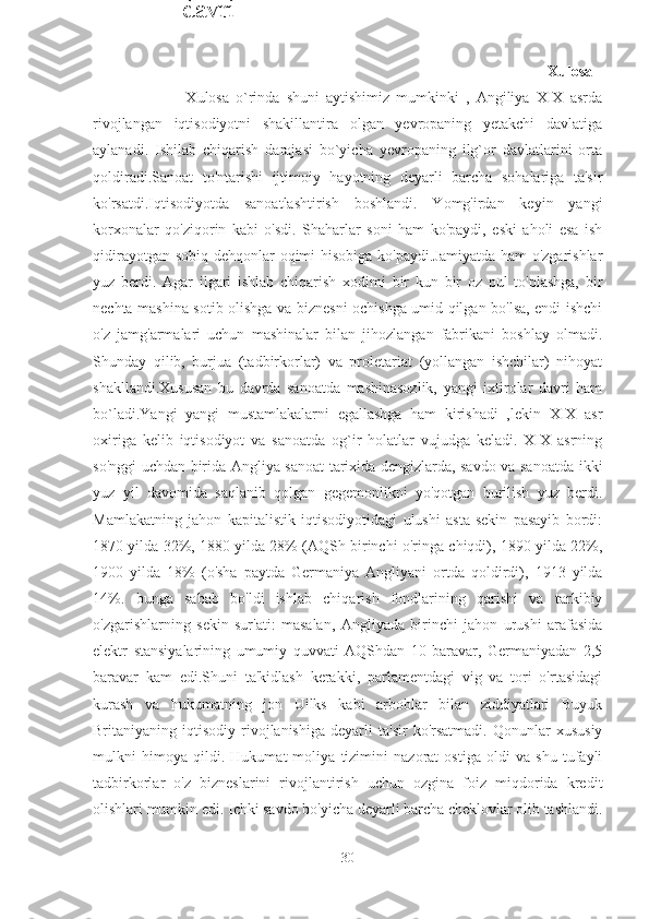                                                                                                   Xulosa  
                            Xulosa   o`rinda   shuni   aytishimiz   mumkinki   ,   Angiliya   XIX   asrda
rivojlangan   iqtisodiyotni   shakillantira   olgan   yevropaning   yetakchi   davlatiga
aylanadi.   Ishilab   chiqarish   darajasi   bo`yicha   yevropaning   ilg`or   davlatlarini   orta
qoldiradi.Sanoat   to'ntarishi   ijtimoiy   hayotning   deyarli   barcha   sohalariga   ta'sir
ko'rsatdi.Iqtisodiyotda   sanoatlashtirish   boshlandi.   Yomg'irdan   keyin   yangi
korxonalar   qo'ziqorin   kabi   o'sdi.   Shaharlar   soni   ham   ko'paydi,   eski   aholi   esa   ish
qidirayotgan sobiq dehqonlar oqimi  hisobiga ko'paydi.Jamiyatda  ham  o'zgarishlar
yuz   berdi.   Agar   ilgari   ishlab   chiqarish   xodimi   bir   kun   bir   oz   pul   to'plashga,   bir
nechta mashina sotib olishga va biznesni ochishga umid qilgan bo'lsa, endi ishchi
o'z   jamg'armalari   uchun   mashinalar   bilan   jihozlangan   fabrikani   boshlay   olmadi.
Shunday   qilib,   burjua   (tadbirkorlar)   va   proletariat   (yollangan   ishchilar)   nihoyat
shakllandi.Xususan   bu   davrda   sanoatda   mashinasozlik,   yangi   ixtirolar   davri   ham
bo`ladi.Yangi   yangi   mustamlakalarni   egallashga   ham   kirishadi   ,lekin   XIX   asr
oxiriga   kelib   iqtisodiyot   va   sanoatda   og`ir   holatlar   vujudga   keladi.   XIX   asrning
so'nggi uchdan birida Angliya sanoat tarixida dengizlarda, savdo va sanoatda ikki
yuz   yil   davomida   saqlanib   qolgan   gegemonlikni   yo'qotgan   burilish   yuz   berdi.
Mamlakatning   jahon   kapitalistik   iqtisodiyotidagi   ulushi   asta-sekin   pasayib   bordi:
1870 yilda 32%, 1880 yilda 28% (AQSh birinchi o'ringa chiqdi), 1890 yilda 22%,
1900   yilda   18%   (o'sha   paytda   Germaniya   Angliyani   ortda   qoldirdi),   1913   yilda
14%.   bunga   sabab   bo'ldi   ishlab   chiqarish   fondlarining   qarishi   va   tarkibiy
o'zgarishlarning   sekin   sur'ati:   masalan,   Angliyada   birinchi   jahon   urushi   arafasida
elektr   stansiyalarining   umumiy   quvvati   AQShdan   10   baravar,   Germaniyadan   2,5
baravar   kam   edi.Shuni   ta'kidlash   kerakki,   parlamentdagi   vig   va   tori   o'rtasidagi
kurash   va   hukumatning   jon   Uilks   kabi   arboblar   bilan   ziddiyatlari   Buyuk
Britaniyaning  iqtisodiy   rivojlanishiga   deyarli   ta'sir   ko'rsatmadi.   Qonunlar   xususiy
mulkni   himoya   qildi.   Hukumat   moliya   tizimini   nazorat   ostiga   oldi   va   shu   tufayli
tadbirkorlar   o'z   bizneslarini   rivojlantirish   uchun   ozgina   foiz   miqdorida   kredit
olishlari mumkin edi.  Ichki savdo bo'yicha deyarli barcha cheklovlar olib tashlandi.
30XVIII asrda
Angliyada
ixtirolar
davri 