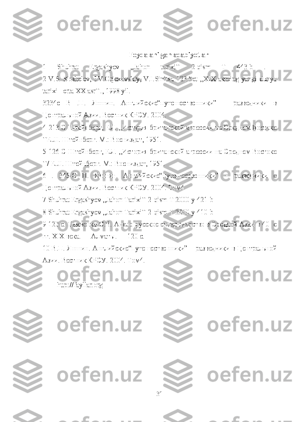 Foydalanilgan adabiyotlar
1   Shuhrat   Ergashyev   ,,Jahon   tarixi``   2-qism   T   443-b   .  
2 V.S. Koshelev, I.V.Orjexovskiy, V.I.Sinitsa 123-bet ,,XIX asrning yangi dunyo
tarixi - erta XX asr``., 1998 yil. 
3234c   В   .П.   Яншин.   Английские“путешественники”   −   разведчики   в
Центральной Азии. Вестник КРСУ. 2004. 
4 213-C Штейнберг, ЕЛ. ,,История британской агрессии на Среднем Востоке
``E.JI. Штейнберг. М.: Воениздат, 1951. 
5 126-C Штейнберг, ЕЛ. ,,История британской агрессии на Среднем Востоке
``/ E.JI. Штейнберг. М.: Воениздат, 1951. 
6   .   345-C   П.   Яншин.   Английские“путешественники”   −   разведчики   в
Центральной Азии. Вестник КРСУ. 2004. Том4
7 Shuhrat Ergashyev ,,Jahon Tarixi`` 2-qism T 2000-y 421-b 
8 Shuhrat Ergashyev ,,Jahon Tarixi`` 2-qism T 2000-y 410-b 
9 120 с. Тимченко С.В. Англо-русское соперничество в Средней Азии в 40- е
гг. XIX века. — Алматы. — 120 с. 
10 В.П. Яншин. Английские“путешественники” − разведчики в Центральной
Азии. Вестник КРСУ. 2004. Том4. 
http://fayllar.org
31 