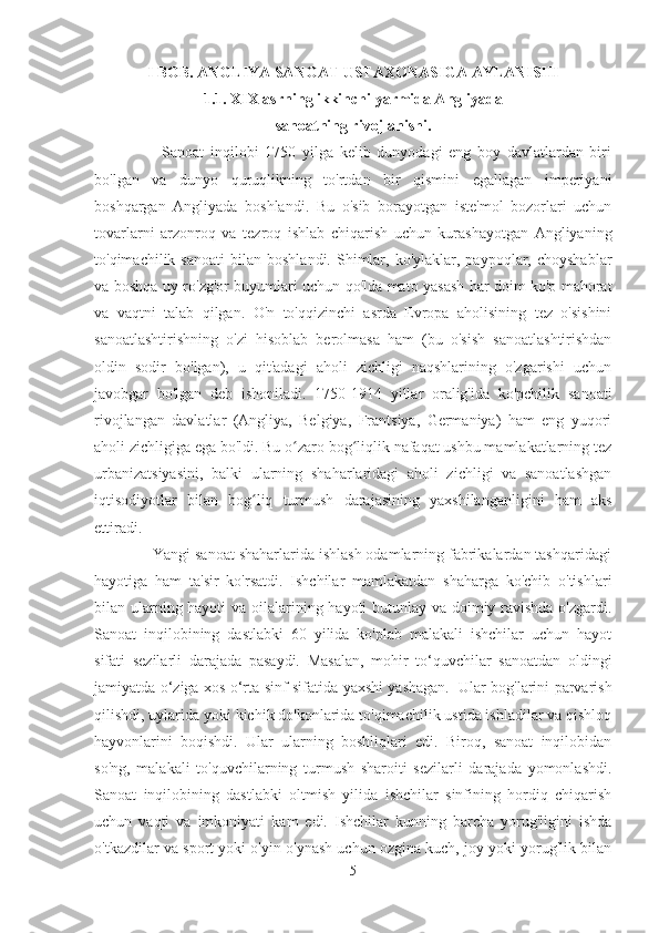 I BOB. ANGLIYA SANOAT USTAXONASIGA AYLANISHI
1.1. XIX asrning ikkinchi yarmida Angliyada
sanoatning rivojlanishi.
              Sanoat   inqilobi   1750   yilga   kelib   dunyodagi   eng   boy   davlatlardan   biri
bo'lgan   va   dunyo   quruqlikning   to'rtdan   bir   qismini   egallagan   imperiyani
boshqargan   Angliyada   boshlandi.   Bu   o'sib   borayotgan   iste'mol   bozorlari   uchun
tovarlarni   arzonroq   va   tezroq   ishlab   chiqarish   uchun   kurashayotgan   Angliyaning
to'qimachilik  sanoati   bilan   boshlandi.  Shimlar,  ko'ylaklar,  paypoqlar,  choyshablar
va boshqa uy-ro'zg'or buyumlari uchun qo'lda mato yasash har doim ko'p mahorat
va   vaqtni   talab   qilgan.   O'n   to'qqizinchi   asrda   Evropa   aholisining   tez   o'sishini
sanoatlashtirishning   o'zi   hisoblab   berolmasa   ham   (bu   o'sish   sanoatlashtirishdan
oldin   sodir   bo'lgan),   u   qit'adagi   aholi   zichligi   naqshlarining   o'zgarishi   uchun
javobgar   bo'lgan   deb   ishoniladi.   1750-1914   yillar   oralig'ida   ko'pchilik   sanoati
rivojlangan   davlatlar   (Angliya,   Belgiya,   Frantsiya,   Germaniya)   ham   eng   yuqori
aholi zichligiga ega bo'ldi. Bu o zaro bog liqlik nafaqat ushbu mamlakatlarning tezʻ ʻ
urbanizatsiyasini,   balki   ularning   shaharlaridagi   aholi   zichligi   va   sanoatlashgan
iqtisodiyotlar   bilan   bog liq   turmush   darajasining   yaxshilanganligini   ham   aks	
ʻ
ettiradi.  
              Yangi sanoat shaharlarida ishlash odamlarning fabrikalardan tashqaridagi
hayotiga   ham   ta'sir   ko'rsatdi.   Ishchilar   mamlakatdan   shaharga   ko'chib   o'tishlari
bilan ularning hayoti  va oilalarining hayoti  butunlay va doimiy ravishda o'zgardi.
Sanoat   inqilobining   dastlabki   60   yilida   ko'plab   malakali   ishchilar   uchun   hayot
sifati   sezilarli   darajada   pasaydi.   Masalan,   mohir   to‘quvchilar   sanoatdan   oldingi
jamiyatda o‘ziga xos o‘rta sinf sifatida yaxshi yashagan.    
Ular bog'larini parvarish
qilishdi, uylarida yoki kichik do'konlarida to'qimachilik ustida ishladilar va qishloq
hayvonlarini   boqishdi.   Ular   ularning   boshliqlari   edi.   Biroq,   sanoat   inqilobidan
so'ng,   malakali   to'quvchilarning   turmush   sharoiti   sezilarli   darajada   yomonlashdi.
Sanoat   inqilobining   dastlabki   oltmish   yilida   ishchilar   sinfining   hordiq   chiqarish
uchun   vaqti   va   imkoniyati   kam   edi.   Ishchilar   kunning   barcha   yorug'ligini   ishda
o'tkazdilar va sport yoki o'yin o'ynash uchun ozgina kuch, joy yoki yorug'lik bilan
5 