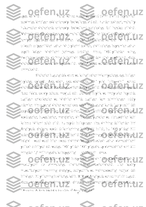 uyga   kelishdi.                           Yangi   sanoat   sur'ati   va   zavod   tizimi   qishloq   bayramlari
taqvimiga kiritilgan eski an'anaviy festivallarga zid edi. Bundan tashqari, mahalliy
hukumatlar   shaharlarda   an'anaviy   festivallarni   taqiqlashga   faol   harakat   qilishdi.
Mehnatkashlar   yashaydigan   yangi   mahallalarda   odamlar   bir   xil   an'anaviy   qishloq
jamiyati   tuyg'usiga   ega   emas   edilar.   Egalari   fabrikalarda   samarali   ish   oqimini
to'xtatib  qo'yganliklari   uchun  ish  joylarini   tashlab,  qishloqlariga  bayramlar   uchun
qaytib   kelgan   ishchilarni   jarimaga   tortdilar.   Biroq,   1850-yillardan   so'ng,
rivojlanayotgan o'rta sinfning ko'tarilishi bilan birga dam  olish yaxshilandi. Katta
shaharlarda musiqa zallari paydo bo'ldi. Regbi, 2
  kriket va futbol kabi sport turlari
ommalashdi.  
                         Shaharlar bugungidek sport va ko'ngilochar imkoniyatlarga ega bo'lgan
joylarga   aylandi.   Asta-sekin,   asta-sekin   o'rta   sinf   yoki   "o'rta   sinf"   sanoat
shaharlarida, asosan, XIX asrning oxirlarida paydo bo'ldi. Shu vaqtgacha jamiyatda
faqat   ikkita   asosiy   tabaqa   mavjud   edi:   ularning   boylik   va   imtiyozlar   hayotida
tug'ilgan   aristokratlar   va   ishchilar   sinfida   tug'ilgan   kam   ta'minlangan   oddiy
odamlar. Biroq, yangi shahar sanoati asta-sekin biz bugungi kunda "oq yoqali" deb
ataydigan   ishbilarmonlar,  
do'kondorlar,   bank   kotiblari,   sug'urta   agentlari,
savdogarlar,   buxgalterlar,   menejerlar,   shifokorlar,   yuristlar   va   o'qituvchilar   kabi
ko'proq   ishlarni   talab   qildi.   Bu   paydo   bo'layotgan   o'rta   sinfning   dalillaridan   biri
Angliyada   chakana   savdo   do'konlarining   ko'payishi   bo'ldi,   bu   1875   yildagi   300
tadan 1890 yilga kelib 2600 taga ko'tarildi. O'rta sinfning yana bir ajralib turadigan
belgisi   -   vaqti-vaqti   bilan   ovqat   pishirish   va   uyni   tozalash   uchun   xizmatchilarni
yollash qobiliyati edi. vaqtga. 1851 yildan 1871 yilgacha uy xizmatchilari soni 900
mingdan 1,4 milliongacha ko'payganligi ajablanarli emas.  
                          Bu   kichik,   ammo   o'sib   borayotgan   o'rta   sinf   o'zlari   va   oilalari   uchun
mas'uliyatni   o'z   zimmalariga   olishlari   bilan   faxrlanishardi.   Ular   kasbiy
muvaffaqiyatni   insonning   energiya,   qat'iyatlilik   va   mehnatsevarligi   natijasi   deb
bilishgan. 30-yillarning boshlariga kelib. XIX asr Angliyada sanoat inqilobi tugadi.
Katta   miqyosdagi   mashina   ishlab   chiqarish   hunarmandchilik   va   manufaktura
2
  Хидоятов.Г.А. Британская экспансия в Средней Азии, Т.,1981, с.7
6 