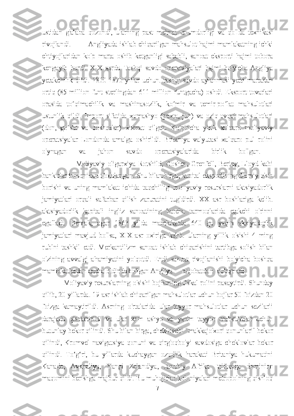 ustidan   g'alaba   qozondi,   ularning   past   mehnat   unumdorligi   va   qo'lda   texnikasi
rivojlandi.               Angliyada ishlab chiqarilgan mahsulot hajmi mamlakatning ichki
ehtiyojlaridan   ko'p   marta   oshib   ketganligi   sababli,   sanoat   eksporti   hajmi   tobora
kengayib   bordi.   XIX   asrda   Tashqi   savdo   operatsiyalari   hajmi   bo'yicha   Angliya
yetakchilik   qildi.   1800-1870   yillar   uchun.   tashqi   savdo   aylanmasi   yetti   martadan
ortiq   (85   million   funt   sterlingdan   611   million   funtgacha)   oshdi.   Eksport   tovarlari
orasida   to qimachilik   va   mashinasozlik,   ko mir   va   temir-po lat   mahsulotlariʻ ʻ ʻ
ustunlik   qildi.   Import   sifatida   xomashyo   (paxta,   jun)   va   oziq-ovqat   mahsulotlari
(don,   go sht   va   boshqalar)   xizmat   qilgan.   Ko'pincha   yirik   xalqaro   moliyaviy
ʻ
operatsiyalar   Londonda   amalga   oshirildi.   Britaniya   valyutasi   xalqaro   pul   rolini
o'ynagan   va   jahon   savdo   operatsiyalarida   birlik   bo'lgan.  
                          Moliyaviy   oligarxiya   Rotshild,   Goshen,   Grenfell,   Bering,   Lloyd   kabi
bankirlar tomonidan ifodalangan. Shu bilan birga, kapital eksportining doimiy o'sib
borishi   va   uning   mamlakat   ichida   taqchilligi   moliyaviy   resurslarni   aktsiyadorlik
jamiyatlari   orqali   safarbar   qilish   zaruratini   tug'dirdi.   XX   asr   boshlariga   kelib.
aktsiyadorlik   kapitali   ingliz   sanoatining   barcha   tarmoqlarida   etakchi   o'rinni
egalladi.   Demak,   agar   1863   yilda   mamlakatda   640   ga   yaqin   aksiyadorlik
jamiyatlari   mavjud   bo'lsa,   XIX   asr   oxiriga   kelib.   ularning   yillik   o'sishi   4   ming
rublni   tashkil   etdi.   Merkantilizm   sanoat   ishlab   chiqarishini   tartibga   solish   bilan
o'zining   avvalgi   ahamiyatini   yo'qotdi.   Endi   sanoat   rivojlanishi   bo'yicha   boshqa
mamlakatlardan ancha oldinda bo'lgan Angliya raqobatdan qo'rqmadi. 
                   Moliyaviy resurslarning o'sishi bojlarning fiskal rolini pasaytirdi. Shunday
qilib, 20-yillarda. 19-asr ishlab chiqarilgan mahsulotlar uchun bojlar 50 foizdan 20
foizga   kamaytirildi.   Asrning   o'rtalarida   ular   tayyor   mahsulotlar   uchun   sezilarli
darajada   qisqartirildi   va   ular   xom   ashyo   va   yarim   tayyor   mahsulotlar   uchun
butunlay bekor qilindi. Shu bilan birga, cheklovchi "makkajo'xori qonunlari" bekor
qilindi,   Kromvel   navigatsiya   qonuni   va   qirg'oqbo'yi   savdosiga   cheklovlar   bekor
qilindi.   To‘g‘ri,   bu   yillarda   kuchaygan   ozodlik   harakati   Britaniya   hukumatini
Kanada,   Avstraliya,   Yangi   Zelandiya,   Janubiy   Afrika   Ittifoqiga   dominion
maqomini berishga majbur qildi. Bu muhojirlar koloniyalari metropolning qishloq
7 