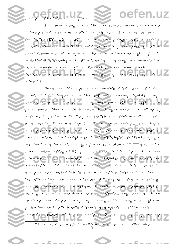 xo'jaligi qo'shimchalariga aylandi 3
.  
                      XIX   asrning   oxirgi   uchdan   birida.   mustamlaka   imperiyasining   ingliz
burjuaziyasi   uchun   ahamiyati   sezilarli   darajada   oshdi.   XIX   asr   oxiriga   kelib.   u
shunchalik   o'sdiki,   unda   300   milliondan   ortiq   odam   yashagan.   Mustamlakachilik
20-asr   boshlarida   davom   etdi.   Mustamlakalar   orqali   boyitishning   avvalgi   usullari
kapital eksporti bilan to'ldirilib, mahalliy ishlab chiqarishning arzonligi tufayli juda
foydali bo'ldi. XIX asrning 50-60-yillarida Angliya dunyoning sanoat mamlakatlari
orasida   birinchi   o rinni   egalladi.   Sanoatning   barcha   tarmoqlarining   jadalʻ
rivojlanishi, uning texnik ustunligi Angliyaning «dunyo ustaxonasi»ga aylanishini
tezlashtirdi.  
                          Sanoat   inqilobining   yakunlanishi   mamlakatni   jadal   sanoatlashtirishni
oldindan   belgilab   bergan   eng   muhim   omil   bo'ldi.   Britaniya   haqiqiy   “dunyo
fabrikasi”ga aylandi. Jahon mahsulotining qariyb yarmi  yoki  undan ko pi nafaqat	
ʻ
yengil   sanoat,   birinchi   navbatda   paxta,   balki   og ir   sanoat   –   metallurgiya,	
ʻ
mashinasozlik,   ko mir   qazib   olish,   kemasozlikda   ham   ishlab   chiqarildi.   Etakchi	
ʻ
sanoat rayonlari Shimoliy Angliya, O'rta Shotlandiya va Janubiy Uels edi. Buyuk
Britaniyaga   tashrif   buyurgan   zamondoshlarini   uning   sanoat   korxonalari,   ayniqsa
og'ir   sanoat  korxonalari   kattaligi   hayratda   qoldirdi.  Minglab  ishchilar   ishlaydigan
zavodlar   1950-yillarda   odatiy   holga   aylangan   va   ba'zilarida   10   000   yoki   undan
ko'proq   odam   ishlagan. 5
1851-yilda   Londonda   bo lib   o tgan   Butunjahon	
ʻ ʻ
ko rgazmasida   keng   namoyish   etilgan   Britaniya   sanoati   mahsulotlari	
ʻ
zamondoshlarini   lol   qoldirdi.Sanoat   ishlab   chiqarishining   jadal   rivojlanishi
Angliyaga   tashqi   savdoni   juda   katta   miqyosda   oshirish   imkonini   berdi.   1850—
1870-yillarda   import   va   eksport   3   baravar   oshdi.   Angliya   boshqa   mamlakatlarga
engil   va  og'ir   sanoat  mahsulotlarini  yetkazib   berdi.  Tovarlarining  yuqori   sifati   va
arzonligi   bilan   jahon   bozorining   ustasi   edi.   Mamlakatning   sanoat   va   tijorat
ustunligiga   uning   dengiz   qudrati,   dunyodagi   eng   kuchli   flotning   mavjudligi   ham
yordam berdi va 60-yillarda yelkanli kemalarga qaraganda tonnaj jihatidan ko'proq
paroxodlar   mavjud   edi.Buyuk   koloniyalar   Buyuk   Britaniyaning   iqtisodiy
3
 • V.S. Koshelev, I.V.Orjexovskiy, V.I.Sinitsa / XIX asrning yangi dunyo tarixi - erta XX asr., 1998 yil.
8 