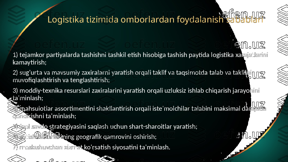 Logistika tizimida omborlardan foydalanish sabablari
1) tejamkor partiyalarda tashishni tashkil etish hisobiga tashish paytida logistika xarajatlarini 
kamaytirish;
2) sug'urta va mavsumiy zaxiralarni yaratish orqali taklif va taqsimotda talab va taklifni 
muvofiqlashtirish va tenglashtirish;
3) moddiy-texnika resurslari zaxiralarini yaratish orqali uzluksiz ishlab chiqarish jarayonini 
ta'minlash;
4) mahsulotlar assortimentini shakllantirish orqali iste'molchilar talabini maksimal darajada 
qondirishni ta'minlash;
5) faol savdo strategiyasini saqlash uchun shart-sharoitlar yaratish;
6) sotish bozorlarining geografik qamrovini oshirish;
7) moslashuvchan xizmat ko'rsatish siyosatini ta'minlash. 