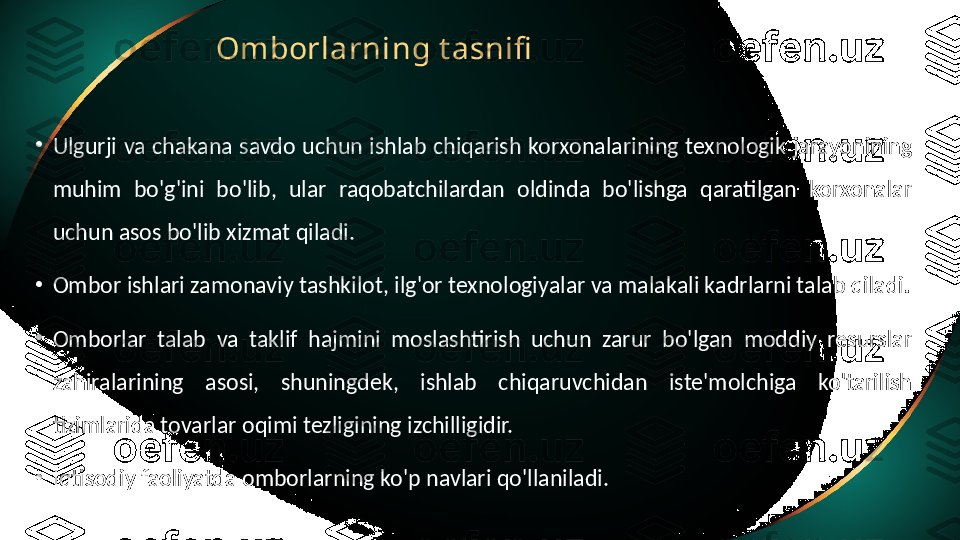 Omborlarning t asnifi
•
Ulgurji  va  chakana  savdo  uchun  ishlab  chiqarish  korxonalarining texnologik  jarayonining 
muhim  bo'g'ini  bo'lib,  ular  raqobatchilardan  oldinda  bo'lishga  qaratilgan  korxonalar 
uchun asos bo'lib xizmat qiladi.
•
Ombor ishlari zamonaviy tashkilot, ilg'or texnologiyalar va malakali kadrlarni talab qiladi.
•
Omborlar  talab  va  taklif  hajmini  moslashtirish  uchun  zarur  bo'lgan  moddiy  resurslar 
zahiralarining  asosi,  shuningdek,  ishlab  chiqaruvchidan  iste'molchiga  ko'tarilish 
tizimlarida tovarlar oqimi tezligining izchilligidir.
•
Iqtisodiy faoliyatda omborlarning ko'p navlari qo'llaniladi. 