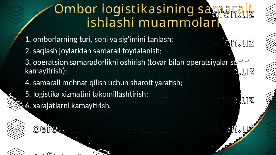 Ombor logist ik asining samarali 
ishlashi muammolari
1. omborlarning turi, soni va sig'imini tanlash;
2. saqlash joylaridan samarali foydalanish;
3. operatsion samaradorlikni oshirish (tovar bilan operatsiyalar sonini 
kamaytirish);
4. samarali mehnat qilish uchun sharoit yaratish;
5. logistika xizmatini takomillashtirish;
6. xarajatlarni kamaytirish. 