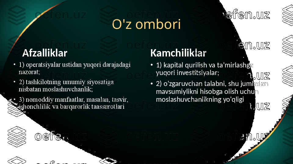 O'z ombori
Afzalliklar
•
1) operatsiyalar ustidan yuqori darajadagi 
nazorat;
•
2) tashkilotning umumiy siyosatiga 
nisbatan moslashuvchanlik;
•
3) nomoddiy manfaatlar, masalan, tasvir, 
ishonchlilik va barqarorlik taassurotlari Kamchiliklar
•
1) kapital qurilish va ta'mirlashga 
yuqori investitsiyalar;
•
2) o'zgaruvchan talabni, shu jumladan 
mavsumiylikni hisobga olish uchun 
moslashuvchanlikning yo'qligi 