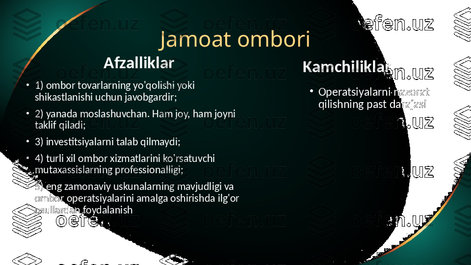 Jamoat ombori
Afzalliklar
•
1) ombor tovarlarning yo'qolishi yoki 
shikastlanishi uchun javobgardir;
•
2) yanada moslashuvchan. Ham joy, ham joyni 
taklif qiladi;
•
3) investitsiyalarni talab qilmaydi;
•
4) turli xil ombor xizmatlarini ko'rsatuvchi 
mutaxassislarning professionalligi;
•
5) eng zamonaviy uskunalarning mavjudligi va 
ombor operatsiyalarini amalga oshirishda ilg'or 
usullardan foydalanish Kamchiliklar
•
Operatsiyalarni nazorat 
qilishning past darajasi 