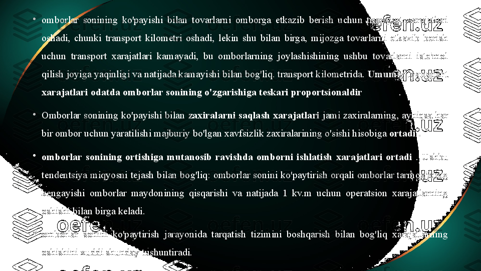 •
omborlar  sonining  ko'payishi  bilan  tovarlarni  omborga  etkazib  berish  uchun  transport  xarajatlari 
oshadi,  chunki  transport  kilometri  oshadi,  lekin  shu  bilan  birga,  mijozga  tovarlarni  etkazib  berish 
uchun  transport  xarajatlari  kamayadi,  bu  omborlarning  joylashishining  ushbu  tovarlarni  iste'mol 
qilish joyiga yaqinligi va natijada kamayishi bilan bog'liq. transport kilometrida.  Umumiy transport 
xarajatlari odatda omborlar sonining o'zgarishiga teskari proportsionaldir
•
Omborlar sonining ko'payishi bilan  zaxiralarni saqlash xarajatlari  jami zaxiralarning, ayniqsa har 
bir ombor uchun yaratilishi majburiy bo'lgan xavfsizlik zaxiralarining o'sishi hisobiga  ortadi .
•
omborlar  sonining  ortishiga  mutanosib  ravishda  omborni  ishlatish  xarajatlari  ortadi  .  Ushbu 
tendentsiya miqyosni tejash bilan bog'liq: omborlar sonini ko'paytirish orqali omborlar tarmog'ining 
kengayishi  omborlar  maydonining  qisqarishi  va  natijada  1  kv.m  uchun  operatsion  xarajatlarning 
oshishi bilan birga keladi.
•
omborlar  sonini  ko'paytirish  jarayonida  tarqatish  tizimini  boshqarish  bilan  bog'liq  xarajatlarning 
oshishini xuddi shunday tushuntiradi. 