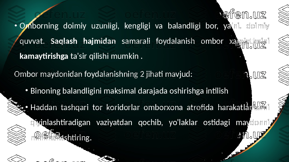 •
Omborning  doimiy  uzunligi,  kengligi  va  balandligi  bor,  ya'ni.  doimiy 
quvvat.  Saqlash  hajmidan  samarali  foydalanish  ombor  xarajatlarini 
kamaytirishga  ta'sir qilishi mumkin .
Ombor maydonidan foydalanishning 2 jihati mavjud:
•
Binoning balandligini maksimal darajada oshirishga intilish
•
Haddan  tashqari  tor  koridorlar  omborxona  atrofida  harakatlanishni 
qiyinlashtiradigan  vaziyatdan  qochib,  yo'laklar  ostidagi  maydonni 
minimallashtiring. 