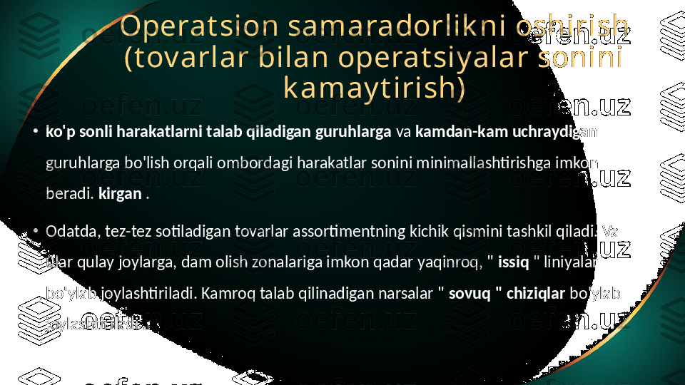 Operat sion samaradorlik ni oshirish 
(t ov arlar bilan operat siy alar sonini 
k amay t irish)
•
ko'p sonli harakatlarni talab qiladigan guruhlarga  va  kamdan-kam uchraydigan 
guruhlarga bo'lish orqali ombordagi harakatlar sonini minimallashtirishga imkon 
beradi.  kirgan  .
•
Odatda, tez-tez sotiladigan tovarlar assortimentning kichik qismini tashkil qiladi. Va 
ular qulay joylarga, dam olish zonalariga imkon qadar yaqinroq, "  issiq  " liniyalar 
bo'ylab joylashtiriladi. Kamroq talab qilinadigan narsalar "  sovuq " chiziqlar  bo'ylab 
joylashtiriladi . 