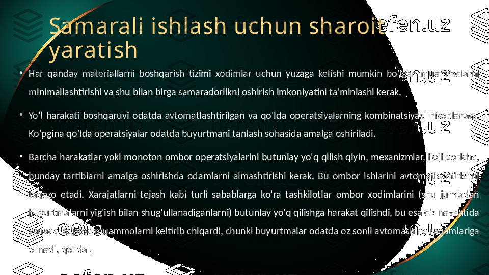 Samarali ishlash uchun sharoit  
y arat ish
•
Har  qanday  materiallarni  boshqarish  tizimi  xodimlar  uchun  yuzaga  kelishi  mumkin  bo'lgan  muammolarni 
minimallashtirishi va shu bilan birga samaradorlikni oshirish imkoniyatini ta'minlashi kerak.
•
Yo'l  harakati  boshqaruvi  odatda  avtomatlashtirilgan  va  qo'lda  operatsiyalarning  kombinatsiyasi  hisoblanadi. 
Ko'pgina qo'lda operatsiyalar odatda buyurtmani tanlash sohasida amalga oshiriladi.
•
Barcha harakatlar yoki monoton ombor operatsiyalarini butunlay yo'q qilish qiyin, mexanizmlar, iloji boricha, 
bunday  tartiblarni  amalga  oshirishda  odamlarni  almashtirishi  kerak.  Bu  ombor  ishlarini  avtomatlashtirishni 
taqozo  etadi.  Xarajatlarni  tejash  kabi  turli  sabablarga  ko'ra  tashkilotlar  ombor  xodimlarini  (shu  jumladan 
buyurtmalarni yig'ish bilan shug'ullanadiganlarni) butunlay yo'q qilishga harakat qilishdi, bu esa o'z navbatida 
yanada ko'proq muammolarni keltirib chiqardi, chunki buyurtmalar odatda oz sonli avtomashina raqamlariga 
olinadi. qo'lda . 