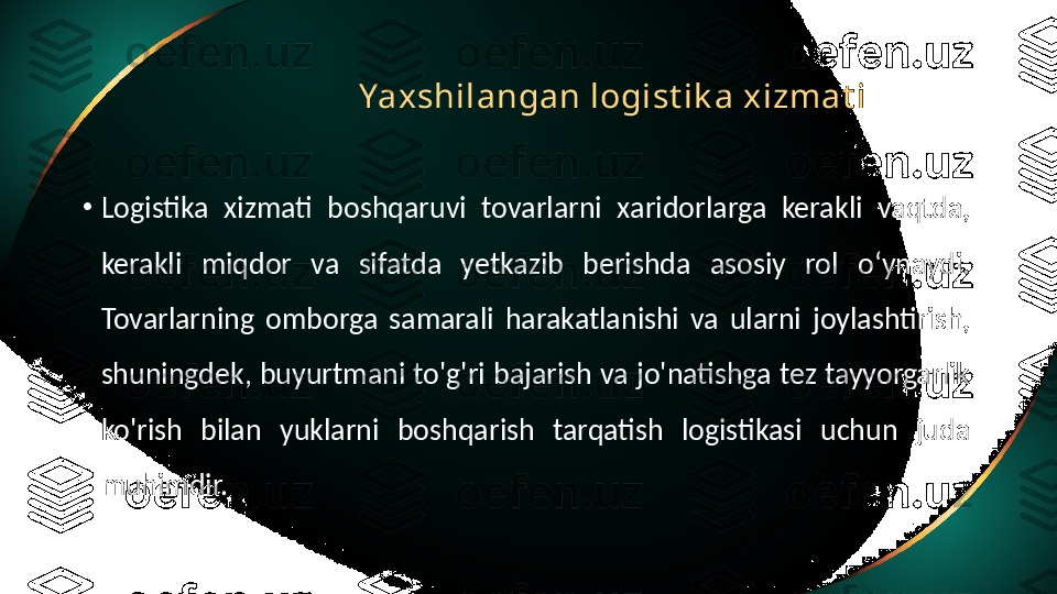 Yax shilangan logist ik a xizmat i
•
Logistika  xizmati  boshqaruvi  tovarlarni  xaridorlarga  kerakli  vaqtda, 
kerakli  miqdor  va  sifatda  yetkazib  berishda  asosiy  rol  o‘ynaydi. 
Tovarlarning  omborga  samarali  harakatlanishi  va  ularni  joylashtirish, 
shuningdek, buyurtmani to'g'ri bajarish va jo'natishga tez tayyorgarlik 
ko'rish  bilan  yuklarni  boshqarish  tarqatish  logistikasi  uchun  juda 
muhimdir. 