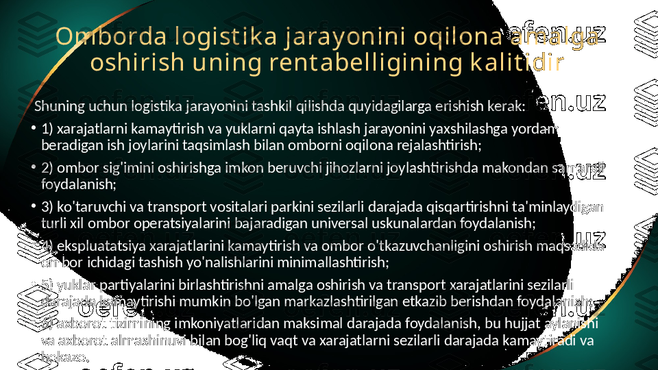 Omborda logist ik a jaray onini oqilona amalga 
oshirish uning rent abelligining k alit idir
  Shuning uchun logistika jarayonini tashkil qilishda quyidagilarga erishish kerak:
•
1) xarajatlarni kamaytirish va yuklarni qayta ishlash jarayonini yaxshilashga yordam 
beradigan ish joylarini taqsimlash bilan omborni oqilona rejalashtirish;
•
2) ombor sig'imini oshirishga imkon beruvchi jihozlarni joylashtirishda makondan samarali 
foydalanish;
•
3) ko'taruvchi va transport vositalari parkini sezilarli darajada qisqartirishni ta'minlaydigan 
turli xil ombor operatsiyalarini bajaradigan universal uskunalardan foydalanish;
•
4) ekspluatatsiya xarajatlarini kamaytirish va ombor o'tkazuvchanligini oshirish maqsadida 
ombor ichidagi tashish yo'nalishlarini minimallashtirish;
•
5) yuklar partiyalarini birlashtirishni amalga oshirish va transport xarajatlarini sezilarli 
darajada kamaytirishi mumkin bo'lgan markazlashtirilgan etkazib berishdan foydalanish;
•
6) axborot tizimining imkoniyatlaridan maksimal darajada foydalanish, bu hujjat aylanishi 
va axborot almashinuvi bilan bog'liq vaqt va xarajatlarni sezilarli darajada kamaytiradi va 
hokazo. 