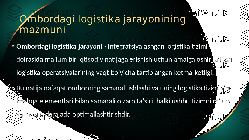 Ombordagi logist ik a jaray onining 
mazmuni
•
Ombordagi logistika jarayoni  - integratsiyalashgan logistika tizimi 
doirasida ma'lum bir iqtisodiy natijaga erishish uchun amalga oshiriladigan 
logistika operatsiyalarining vaqt bo'yicha tartiblangan ketma-ketligi.
•
Bu natija nafaqat omborning samarali ishlashi va uning logistika tizimining 
boshqa elementlari bilan samarali o'zaro ta'siri, balki ushbu tizimni mikro 
va makro darajada optimallashtirishdir. 