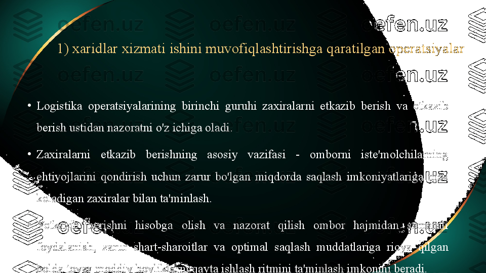 1) xaridlar xizmati ishini muvofiqlashtirishga qaratilgan operatsiyalar
•
Logistika  operatsiyalarining  birinchi  guruhi  zaxiralarni  etkazib  berish  va  etkazib 
berish ustidan nazoratni o'z ichiga oladi.
•
Zaxiralarni  etkazib  berishning  asosiy  vazifasi  -  omborni  iste'molchilarning 
ehtiyojlarini  qondirish  uchun  zarur  bo'lgan  miqdorda  saqlash  imkoniyatlariga  mos 
keladigan zaxiralar bilan ta'minlash.
•
Yetkazib  berishni  hisobga  olish  va  nazorat  qilish  ombor  hajmidan  samarali 
foydalanish,  zarur  shart-sharoitlar  va  optimal  saqlash  muddatlariga  rioya  qilgan 
holda tovar-moddiy boyliklarni qayta ishlash ritmini ta'minlash imkonini beradi. 