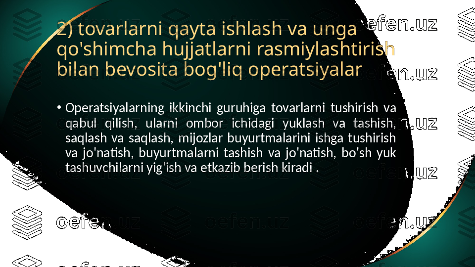 2) tovarlarni qayta ishlash va unga 
qo'shimcha hujjatlarni rasmiylashtirish 
bilan bevosita bog'liq operatsiyalar
•
Operatsiyalarning  ikkinchi  guruhiga  tovarlarni  tushirish  va 
qabul  qilish,  ularni  ombor  ichidagi  yuklash  va  tashish, 
saqlash  va  saqlash,  mijozlar  buyurtmalarini  ishga  tushirish 
va  jo'natish,  buyurtmalarni  tashish  va  jo'natish,  bo'sh  yuk 
tashuvchilarni yig'ish va etkazib berish kiradi . 