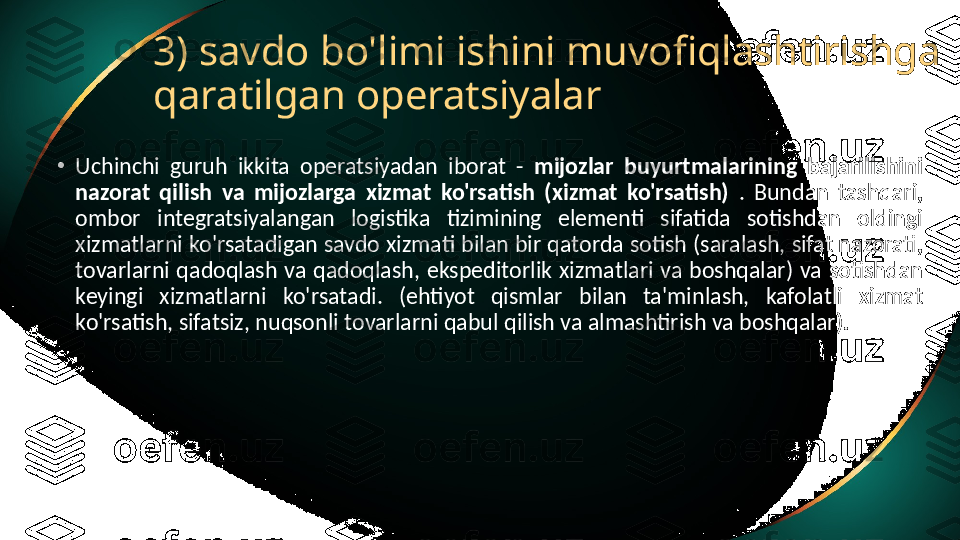 3) savdo bo'limi ishini muvofiqlashtirishga 
qaratilgan operatsiyalar
•
Uchinchi  guruh  ikkita  operatsiyadan  iborat  -  mijozlar  buyurtmalarining  bajarilishini 
nazorat  qilish  va  mijozlarga  xizmat  ko'rsatish  (xizmat  ko'rsatish)  .  Bundan  tashqari, 
ombor  integratsiyalangan  logistika  tizimining  elementi  sifatida  sotishdan  oldingi 
xizmatlarni ko'rsatadigan savdo xizmati bilan bir qatorda sotish (saralash, sifat nazorati, 
tovarlarni  qadoqlash  va  qadoqlash,  ekspeditorlik  xizmatlari  va  boshqalar)  va  sotishdan 
keyingi  xizmatlarni  ko'rsatadi.  (ehtiyot  qismlar  bilan  ta'minlash,  kafolatli  xizmat 
ko'rsatish, sifatsiz, nuqsonli tovarlarni qabul qilish va almashtirish va boshqalar). 