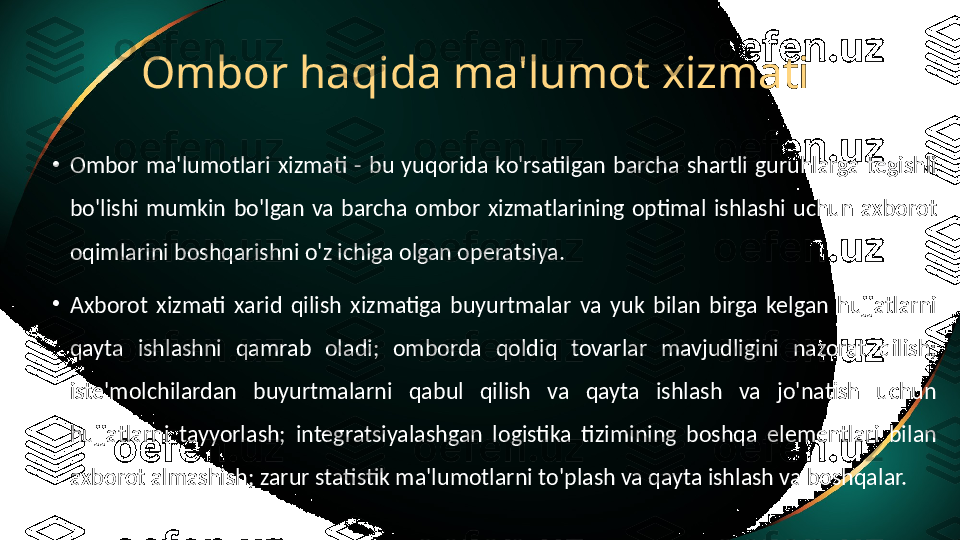 Ombor haqida ma'lumot xizmati
•
Ombor  ma'lumotlari  xizmati  -  bu  yuqorida  ko'rsatilgan  barcha  shartli  guruhlarga  tegishli 
bo'lishi  mumkin  bo'lgan  va  barcha  ombor  xizmatlarining  optimal  ishlashi  uchun  axborot 
oqimlarini boshqarishni o'z ichiga olgan operatsiya.
•
Axborot  xizmati  xarid  qilish  xizmatiga  buyurtmalar  va  yuk  bilan  birga  kelgan  hujjatlarni 
qayta  ishlashni  qamrab  oladi;  omborda  qoldiq  tovarlar  mavjudligini  nazorat  qilish; 
iste'molchilardan  buyurtmalarni  qabul  qilish  va  qayta  ishlash  va  jo'natish  uchun 
hujjatlarni  tayyorlash;  integratsiyalashgan  logistika  tizimining  boshqa  elementlari  bilan 
axborot almashish; zarur statistik ma'lumotlarni to'plash va qayta ishlash va boshqalar. 